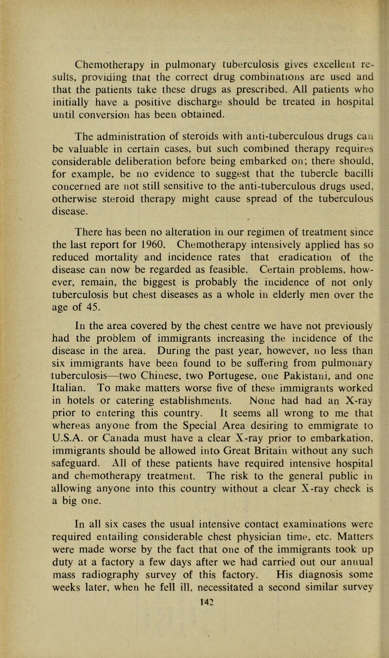 Chemotherapy in pulmonary tuberculosis gives excellent re- sults, providing that the correct drug combinations are used and that the patients take these drugs as prescribed. All patients who initially have a positive discharge should be treated in hospital until conversion has been obtained. The administration of steroids with anti-tuberculous drugs can be valuable in certain cases, but such combined therapy requires considerable deliberation before being embarked on; there should, for example, be no evidence to suggest that the tubercle bacilli concerned are not still sensitive to the anti-tuberculous drugs used, otherwise steroid therapy might cause spread of the tuberculous disease. There has been no alteration in our regimen of treatment since the last report for 1960. Chemotherapy intensively applied has so reduced mortality and incidence rates that eradication of the disease can now be regarded as feasible. Certain problems, how- ever, remain, the biggest is probably the incidence of not only tuberculosis but chest diseases as a whole in elderly men over the age of 45. In the area covered by the chest centre we have not previously had the problem of immigrants increasing the incidence of the disease in the area. During the past year, however, no less than six immigrants have been found to be suffering from pulmonary tuberculosis—two Chinese, two Portugese, one Pakistani, and one Italian. To make matters worse five of these immigrants worked in hotels or catering establishments. None had had an X-ray prior to entering this country. It seems all wrong to me that whereas anyone from the Special Area desiring to emmigrate to U.S.A. or Canada must have a clear X-ray prior to embarkation, immigrants should be allowed into Great Britain without any such safeguard. All of these patients have required intensive hospital and chemotherapy treatment. The risk to the general public in allowing anyone into this country without a clear X-ray check is a big one. In all six cases the usual intensive contact examinations were required entailing considerable chest physician time, etc. Matters were made worse by the fact that one of the immigrants took up duty at a factory a few days after we had carried out our annual mass radiography survey of this factory. His diagnosis some weeks later, when he fell ill, necessitated a second similar survey