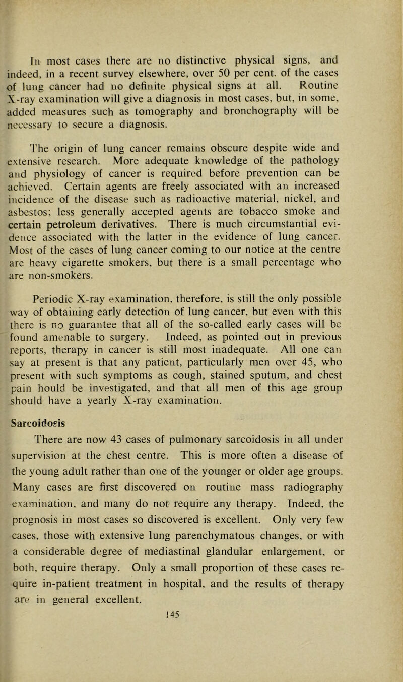 In most cases there are no distinctive physical signs, and indeed, in a recent survey elsewhere, over 50 per cent, of the cases of lung cancer had no definite physical signs at all. Routine X-ray examination will give a diagnosis in most cases, but, in some, added measures such as tomography and bronchography will be necessary to secure a diagnosis. 'I'he origin of lung cancer remains obscure despite wide and extensive research. More adequate knowledge of the pathology and physiology of cancer is required before prevention can be achieved. Certain agents are freely associated with an increased incidence of the disease such as radioactive material, nickel, and asbestos: less generally accepted agents are tobacco smoke and certain petroleum derivatives. There is much circumstantial evi- dence associated with the latter in the evidence of lung cancer. Most of the cases of lung cancer coming to our n.otice at the centre are heavy cigarette smokers, but there is a small percentage who are non-smokers. Periodic X-ray examination, therefore, is still the only possible way of obtaining early detection of lung cancer, but even with this there is no guarantee that all of the so-called early cases will be found amenable to surgery. Indeed, as pointed out in previous reports, therapy in cancer is still most inadequate. All one can say at present is that any patient, particularly men over 45, who present with such symptoms as cough, stained sputum, and chest pain hould be investigated, and that all men of this age group should have a yearly X-ray examination. Sarcoidosis There are now 43 cases of pulmonary sarcoidosis in all under supervision at the chest centre. This is more often a disease of the young adult rather than one of the younger or older age groups. Many cases are first discovered on routine mass radiography examination, and many do not require any therapy. Indeed, the prognosis in most cases so discovered is excellent. Only very few cases, those with extensive lung parenchymatous changes, or with a considerable degree of mediastinal glandular enlargement, or both, require therapy. Only a small proportion of these cases re- quire in-patient treatment in hospital, and the results of therapy are in general excellent.