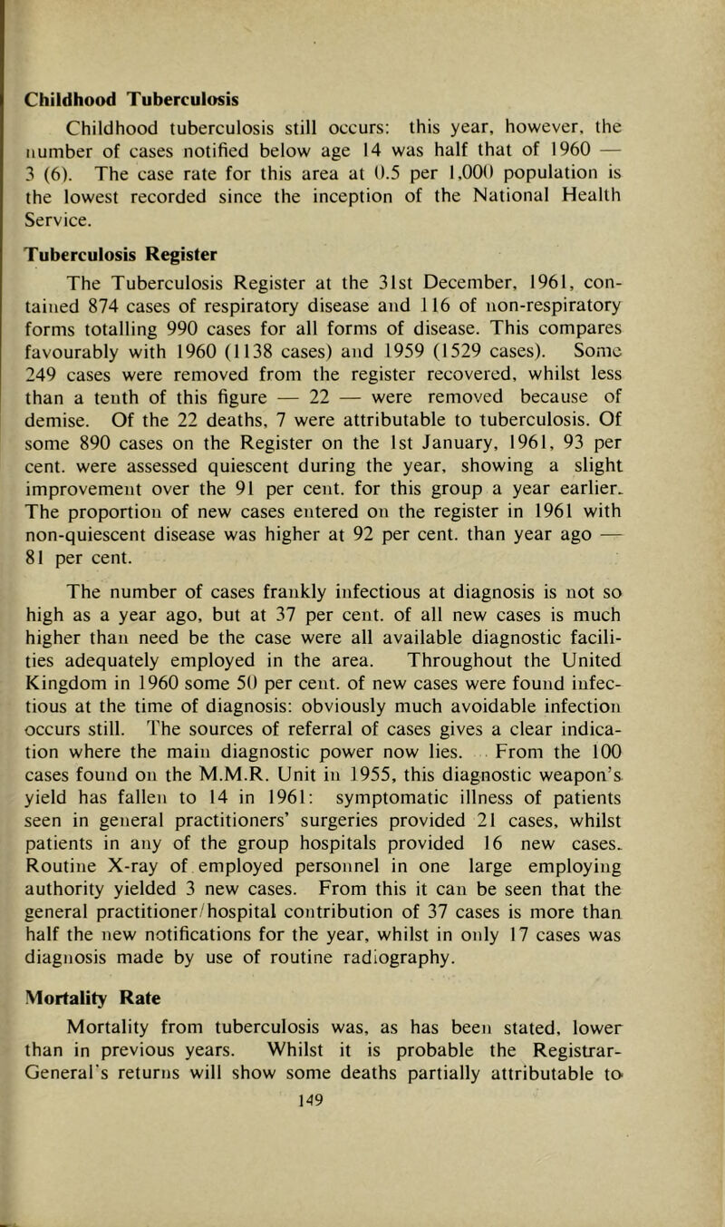 Childhood Tuberculosis Childhood tuberculosis still occurs: this year, however, the number of cases notified below age 14 was half that of 1960 — 3 (6). The case rate for this area at 0.5 per 1,000 population is the lowest recorded since the inception of the National Health Service. Tuberculosis Register The Tuberculosis Register at the 31st December, 1961, con- tained 874 cases of respiratory disease and 116 of uon-respiratory forms totalling 990 cases for all forms of disease. This compares favourably with 1960 (1138 cases) and 1959 (1529 cases). Some 249 cases were removed from the register recovered, whilst less than a tenth of this figure — 22 — were removed because of demise. Of the 22 deaths, 7 were attributable to tuberculosis. Of some 890 cases on the Register on the 1st January, 1961, 93 per cent, were assessed quiescent during the year, showing a slight improvement over the 91 per cent, for this group a year earlier. The proportion of new cases entered on the register in 1961 with non-quiescent disease was higher at 92 per cent, than year ago — 81 per cent. The number of cases frankly infectious at diagnosis is not so high as a year ago, but at 37 per cent, of all new cases is much higher than need be the case were all available diagnostic facili- ties adequately employed in the area. Throughout the United Kingdom in 1960 some 50 per cent, of new cases were found infec- tious at the time of diagnosis; obviously much avoidable infection occurs still. The sources of referral of cases gives a clear indica- tion where the main diagnostic power now lies. From the 100 cases found on the M.M.R. Unit in 1955, this diagnostic weapon’s yield has fallen to 14 in 1961: symptomatic illness of patients seen in general practitioners’ surgeries provided 21 cases, whilst patients in any of the group hospitals provided 16 new cases. Routine X-ray of employed personnel in one large employing authority yielded 3 new cases. From this it can be seen that the general practitioner/hospital contribution of 37 cases is more than half the new notifications for the year, whilst in only 17 cases was diagnosis made by use of routine radiography. Mortality Rate Mortality from tuberculosis was, as has been stated, lower than in previous years. Whilst it is probable the Registrar- General's returns will show some deaths partially attributable to