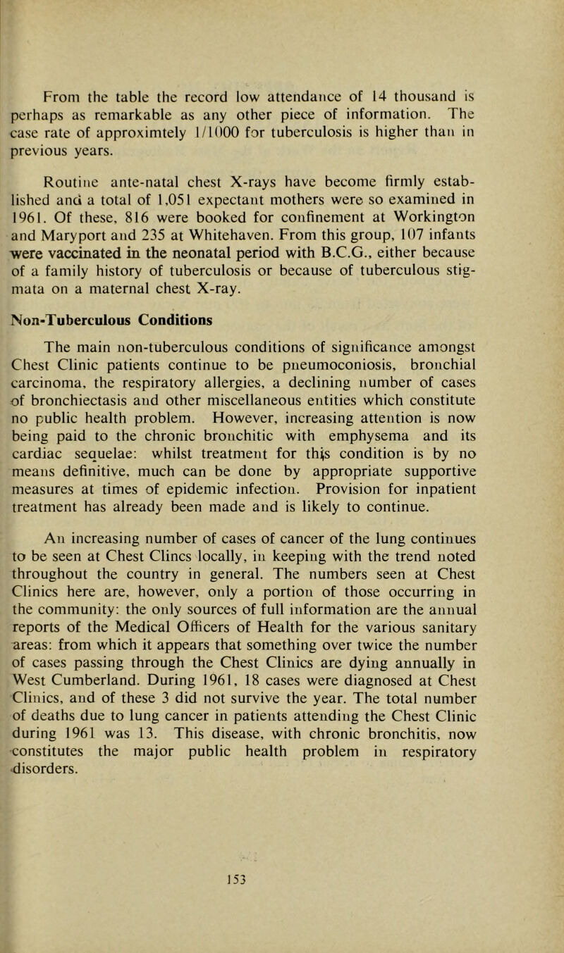 From the table the record low attendance of 14 thousand is perhaps as remarkable as any other piece of information. The case rate of approximtely 1/1000 for tuberculosis is higher than in previous years. Routine ante-natal chest X-rays have become firmly estab- lished and a total of 1,051 expectant mothers were so examined in 1961. Of these, 816 were booked for confinement at Workington and Maryport and 235 at Whitehaven. From this group, 107 infants were vaccinated in the neonatal period with B.C.G., either because of a family history of tuberculosis or because of tuberculous stig- mata on a maternal chest X-ray. Non-Tuberculous Conditions The main non-tuberculous conditions of significance amongst Chest Clinic patients continue to be pneumoconiosis, bronchial carcinoma, the respiratory allergies, a declining number of cases of bronchiectasis and other miscellaneous entities which constitute no public health problem. However, increasing attention is now being paid to the chronic bronchitic with emphysema and its cardiac sequelae; whilst treatment for this condition is by no means definitive, much can be done by appropriate supportive measures at times of epidemic infection. Provision for inpatient treatment has already been made and is likely to continue. An increasing number of cases of cancer of the lung continues to be seen at Chest Clines locally, in keeping with the trend noted throughout the country in general. The numbers seen at Chest Clinics here are, however, only a portion of those occurring in the community; the only sources of full information are the annual reports of the Medical Officers of Health for the various sanitary areas; from which it appears that something over twice the number of cases passing through the Chest Clinics are dying annually in West Cumberland. During 1961, 18 cases were diagnosed at Chest Clinics, and of these 3 did not survive the year. The total number of deaths due to lung cancer in patients attending the Chest Clinic during 1961 was 13. This disease, with chronic bronchitis, now constitutes the major public health problem in respiratory •disorders.