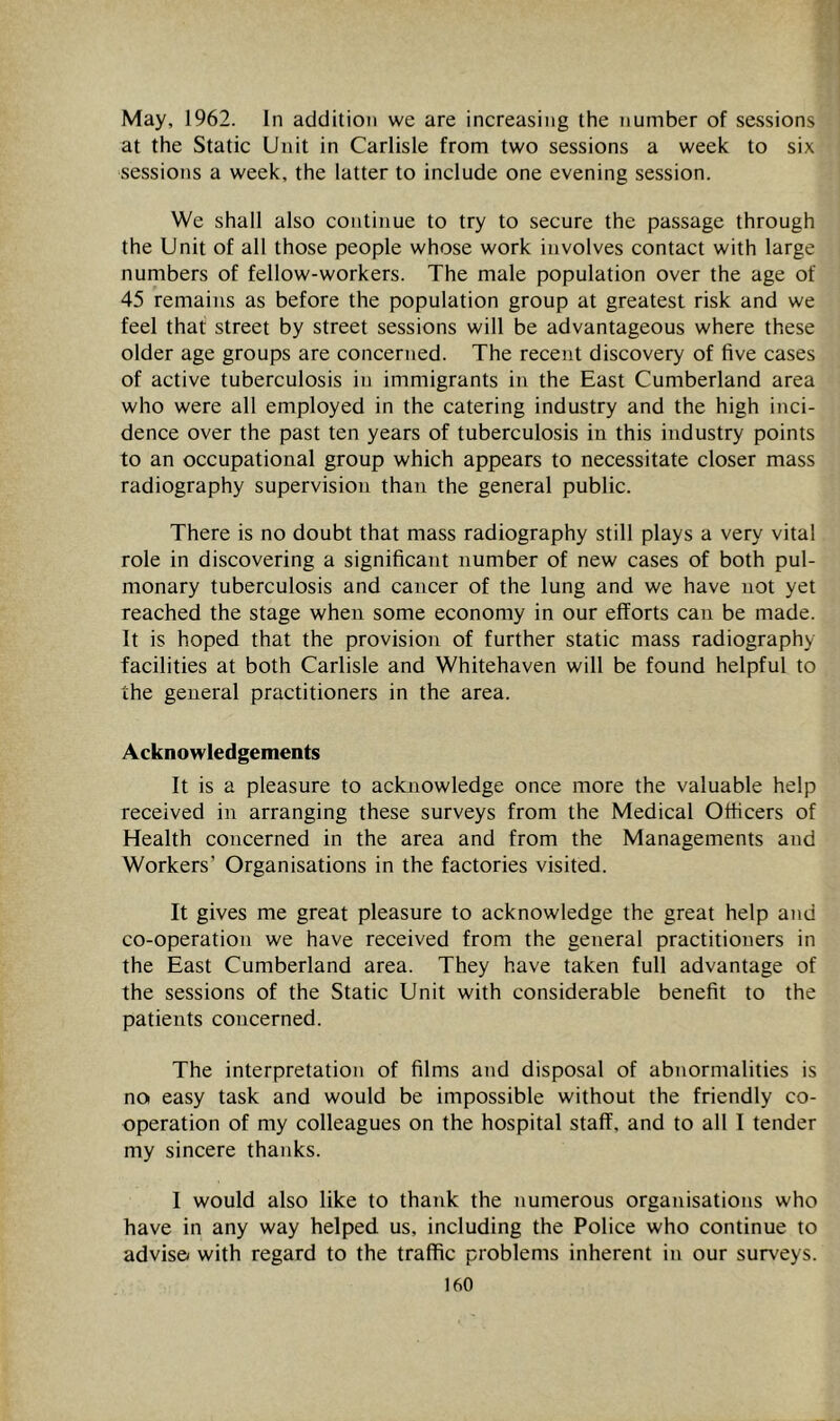 May, 1962. In addition we are increasing the number of sessions at the Static Unit in Carlisle from two sessions a week to six sessions a week, the latter to include one evening session. We shall also continue to try to secure the passage through the Unit of all those people whose work involves contact with large numbers of fellow-workers. The male population over the age of 45 remains as before the population group at greatest risk and we feel that street by street sessions will be advantageous where these older age groups are concerned. The recent discovery of five cases of active tuberculosis in immigrants in the East Cumberland area who were all employed in the catering industry and the high inci- dence over the past ten years of tuberculosis in this industry points to an occupational group which appears to necessitate closer mass radiography supervision than the general public. There is no doubt that mass radiography still plays a very vital role in discovering a significant number of new cases of both pul- monary tuberculosis and cancer of the lung and we have not yet reached the stage when some economy in our efforts can be made. It is hoped that the provision of further static mass radiography facilities at both Carlisle and Whitehaven will be found helpful to the general practitioners in the area. Acknowledgements It is a pleasure to acknowledge once more the valuable help received in arranging these surveys from the Medical Officers of Health concerned in the area and from the Managements and Workers’ Organisations in the factories visited. It gives me great pleasure to acknowledge the great help and co-operation we have received from the general practitioners in the East Cumberland area. They have taken full advantage of the sessions of the Static Unit with considerable benefit to the patients concerned. The interpretation of films and disposal of abnormalities is no easy task and would be impossible without the friendly co- operation of my colleagues on the hospital staff, and to all I tender my sincere thanks. I would also like to thank the numerous organisations who have in any way helped us, including the Police who continue to adviso with regard to the traffic problems inherent in our surveys.