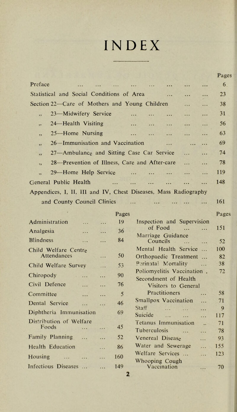 INDEX Pages Preface ... ... ... ... ... 6 Statistical and Social Conditions of Area 23 Section 22—Care of Mothers and Young Children 38 23—Midwifery Service ... 31 ,, 24—Health Visiting ... 56 „ 25—Home Nursing ... 63 „ 26—Immunisation and Vaccination ... 69 „ 27—Ambulance and Sitting Case Car Service 74 28—Prevention of Illness, Care and After-care 78 ,, 29—Home Help Service ... 119 General Public Health ... ... 148 Appendices, I, II, III and IV, Chest Diseases, Mass Radiography and County Council Clinics 161 Pages Pages Administration 19 Inspection and Supervision Analgesia 36 of Food 151 Marriage Guidance Blindness 84 Councils 52 Child Welfare Centre Mental Health Service ... 100 Attendances 50 Orthopaedic Treatment ... 82 Child Welfare Survey 53 Perinatal Mortality 38 Poliomyelitis Vaccination . 72 Chiropody 90 Secondment of Health Civil Defence 76 Visitors to General Committee 5 Practitioners 58 Dental Service 46 Smallpox Vaccination 71 Staff 9 Diphtheria Immunisation 69 Suicide 117 Distribution of Welfare Tetanus Immunisation 71 Foods 45 Tuberculosis 78 Family Planning 52 Venereal Disease 93 Health Education 86 Water and Sewerage 155 Welfare Services ... 123 Housing 160 Whooping Cough Infectious Diseases ... 149 Vaccination 70