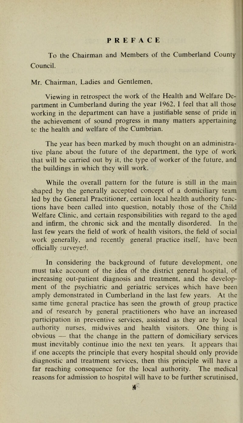 PREFACE To the Chairman and Members of the Cumberland County Council. Mr. Chairman, Ladies and Gentlemen, Viewing in retrospect the work of the Health and Welfare De- partment in Cumberland during the year 1962, 1 feel that all those working in the department can have a justifiable sense of pride in the achievement of sound progress in many matters appertaining tc the health and welfare of the Cumbrian. The year has been marked by much thought on an administra- tive plane about the future of the department, the type of work that will be carried out by it, the type of worker of the future, and the buildings in which they will work. While the overall pattern for the future is still in the main shaped by the generally accepted concept of a domiciliary team led by the General Practitioner, certain local health authority func- tions have been called into question, notably those of the Child Welfare Clinic, and certain responsibilities with regard to the aged and infirm, the chronic sick and the mentally disordered. In the last few years the field of work of health visitors, the field of social work generally, and recently general practice itself, have been officially furveyed. In considering the background of future development, one must take account of the idea of the district general hospital, of increasing out-patient diagnosis and treatment, and the develop- ment of the psychiatric and geriatric services which have been amply demonstrated in Cumberland in the last few years. At the same time general practice has seen the growth of group practice and of research by general practitioners who have an increased participation in preventive services, assisted as they are by local authority nurses, midwives and health visitors. One thing is obvious — that the change in the pattern of domiciliary services must inevitably continue into the next ten years. It appears that if one accepts the principle that every hospital should only provide diagnostic and treatment services, then this principle will have a far reaching consequence for the local authority. The medical reasons for admission to hospital will have to be further scrutinised.