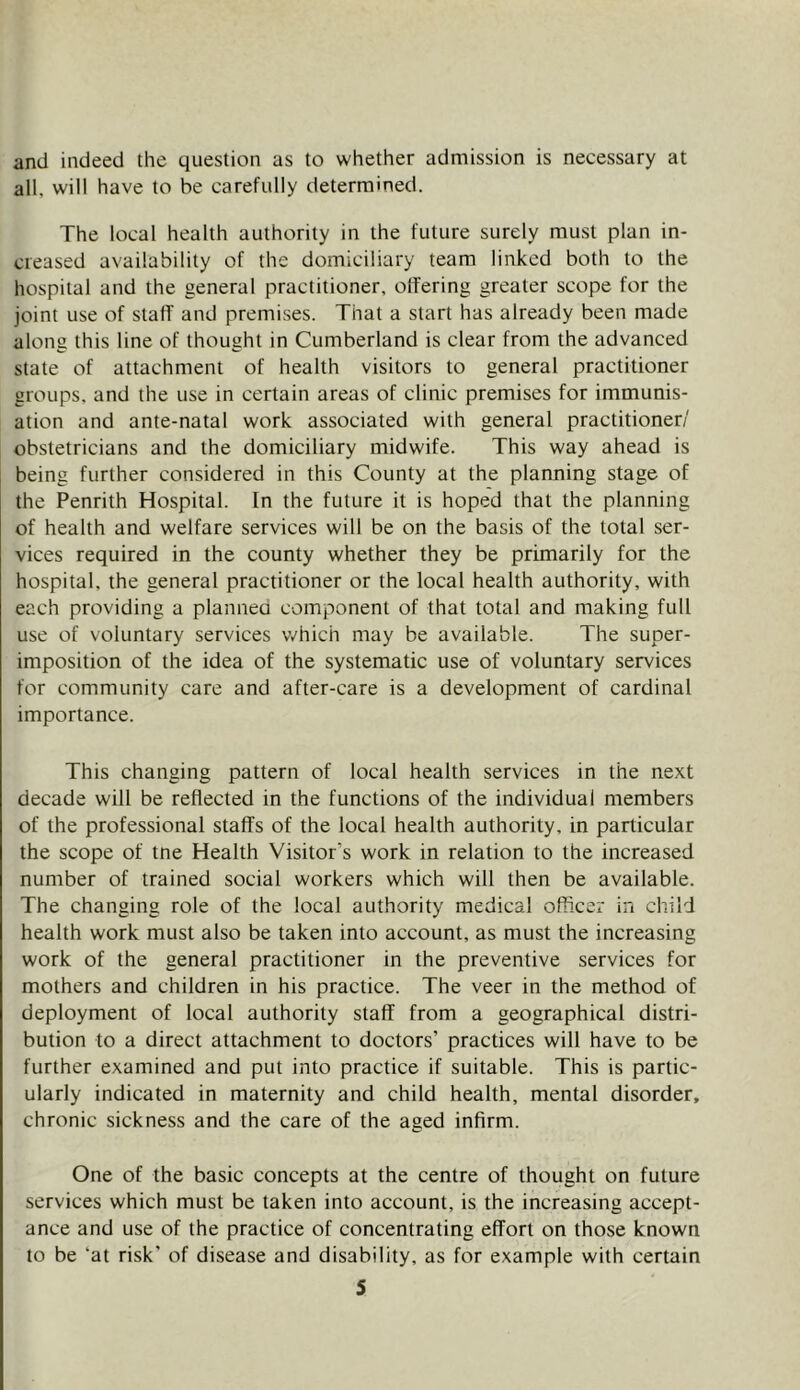 and indeed the question as to whether admission is necessary at all, will have to be carefully determined. The local health authority in the future surely must plan in- creased availability of the domiciliary team linked both to the hospital and the general practitioner, offering greater scope for the joint use of staff and premises. That a start has already been made along this line of thought in Cumberland is clear from the advanced state of attachment of health visitors to general practitioner groups, and the use in certain areas of clinic premises for immunis- ation and ante-natal work associated with general practitioner/ obstetricians and the domiciliary midwife. This way ahead is being further considered in this County at the planning stage of the Penrith Hospital. In the future it is hoped that the planning of health and welfare services will be on the basis of the total ser- vices required in the county whether they be primarily for the hospital, the general practitioner or the local health authority, with each providing a planneO component of that total and making full use of voluntary services v/hich may be available. The super- imposition of the idea of the systematic use of voluntary services for community care and after-care is a development of cardinal importance. This changing pattern of local health services in the next decade will be reflected in the functions of the individual members of the professional staffs of the local health authority, in particular the scope of tne Health Visitor's work in relation to the increased number of trained social workers which will then be available. The changing role of the local authority medical officer in child health work must also be taken into account, as must the increasing work of the general practitioner in the preventive services for mothers and children in his practice. The veer in the method of deployment of local authority staff from a geographical distri- bution to a direct attachment to doctors’ practices will have to be further examined and put into practice if suitable. This is partic- ularly indicated in maternity and child health, mental disorder, chronic sickness and the care of the aged infirm. One of the basic concepts at the centre of thought on future services which must be taken into account, is the increasing accept- ance and use of the practice of concentrating effort on those known to be ‘at risk' of disease and disability, as for example with certain S