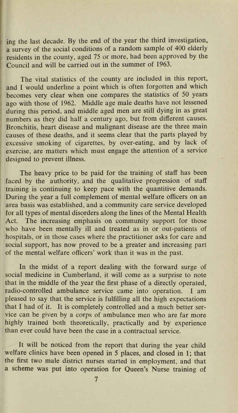 I t ing the last decade. By the end of the year the third investigation, a survey of the social conditions of a random sample of 400 elderly residents in the county, aged 75 or more, had been approved by the Council and will be carried out in the summer of 1963. The vital statistics of the county are included in this report, and I would underline a point which is often forgotten and which I becomes very clear when one compares the statistics of 50 years ago with those of 1962. Middle age male deaths have not lessened during this period, and middle aged men are still dying in as great numbers as they did half a century ago, but from different causes. Bronchitis, heart disease and malignant disease are the three main causes of these deaths, and it seems clear that the parts played by excessive smoking of cigarettes, by over-eating, and by lack of exercise, are matters which must engage the attention of a service designed to prevent illness. The heavy price to be paid for the training of staff has been faced by the authority, and the qualitative progression of staff training is continuing to keep pace with the quantitive demands. During the year a full complement of mental welfare officers on an area basis was established, and a community care service developed for all types of mental disorders along the lines of the Mental Health Act. The increasing emphasis on community support for those who have been mentally ill and treated as in or out-patients of hospitals, or in those cases where the practitioner asks for care and social support, has now proved to be a greater and increasing part of the mental welfare officers’ work than it was m the past. In the midst of a report dealing with the forward surge of social medicine in Cumberland, it will come as a surprise to note that in the middle of the year the first phase of a directly operated, radio-controlled ambulance service came into operation. 1 am pleased to say that the service is fulfilling all the high expectations that 1 had of it. It is completely controlled and a much better ser- vice can be given by a corps of ambulance men who are far more highly trained both theoretically, practically and by experience than ever could have been the case in a contractual service. It will be noticed from the report that during the year child welfare clinics have been opened in 5 places, and closed in 1; that the first two male district nurses started in employment, and that a scheme was put into operation for Queen’s Nurse training of