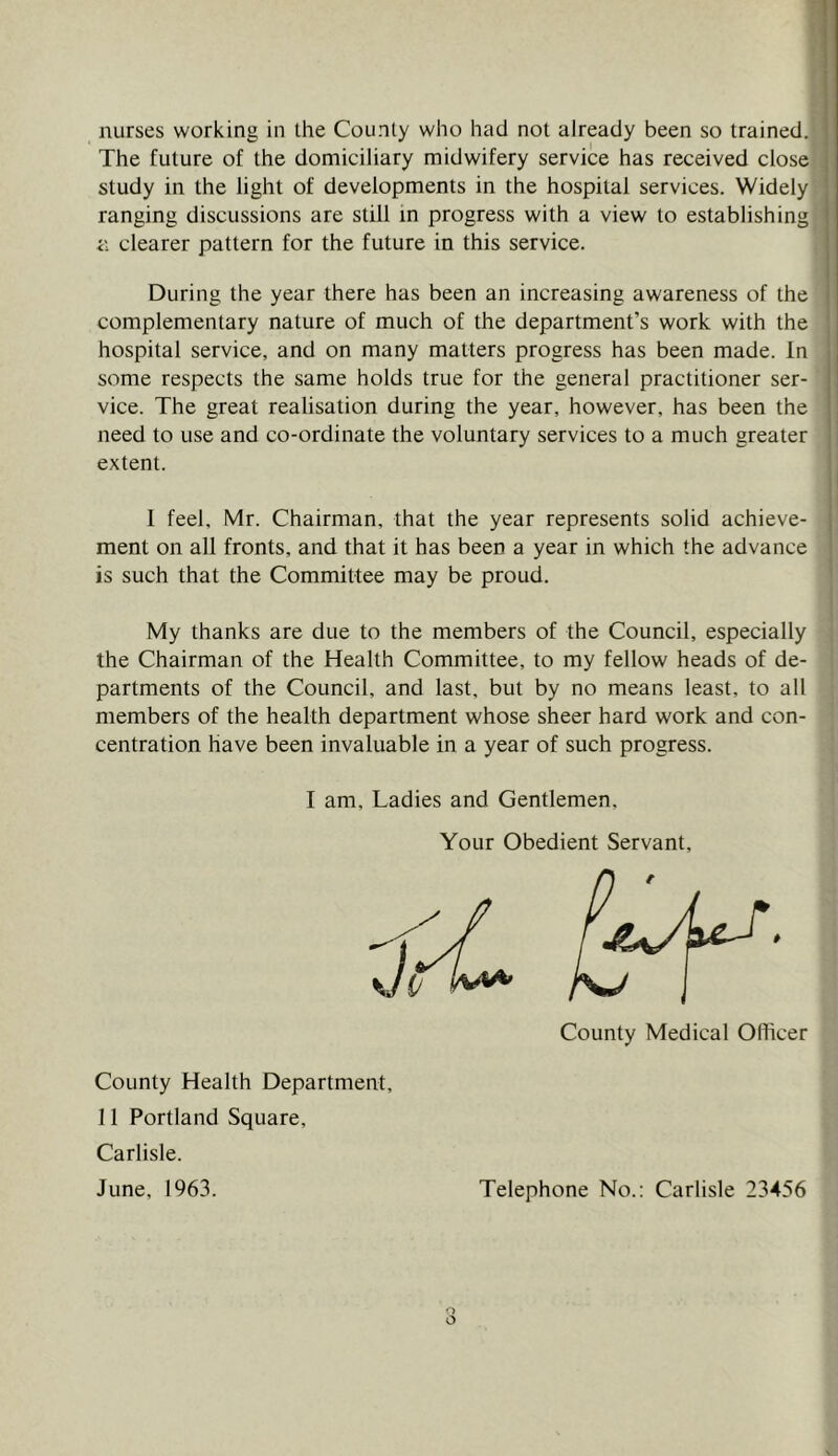 nurses working in ihe County who had not already been so trained. The future of the domiciliary midwifery service has received close study in the light of developments in the hospital services. Widely ranging discussions are still m progress with a view to establishing i\ clearer pattern for the future in this service. During the year there has been an increasing awareness of the complementary nature of much of the department’s work with the hospital service, and on many matters progress has been made. In some respects the same holds true for the general practitioner ser- vice. The great realisation during the year, however, has been the need to use and co-ordinate the voluntary services to a much greater extent. 1 feel, Mr. Chairman, that the year represents solid achieve- ment on all fronts, and that it has been a year in which the advance is such that the Committee may be proud. My thanks are due to the members of the Council, especially the Chairman of the Health Committee, to my fellow heads of de- partments of the Council, and last, but by no means least, to all members of the health department whose sheer hard work and con- centration have been invaluable in a year of such progress. I am. Ladies and Gentlemen, Your Obedient Servant, County Medical Officer County Health Department, 11 Portland Square, Carlisle. June, 1963. Telephone No.: Carlisle 23456
