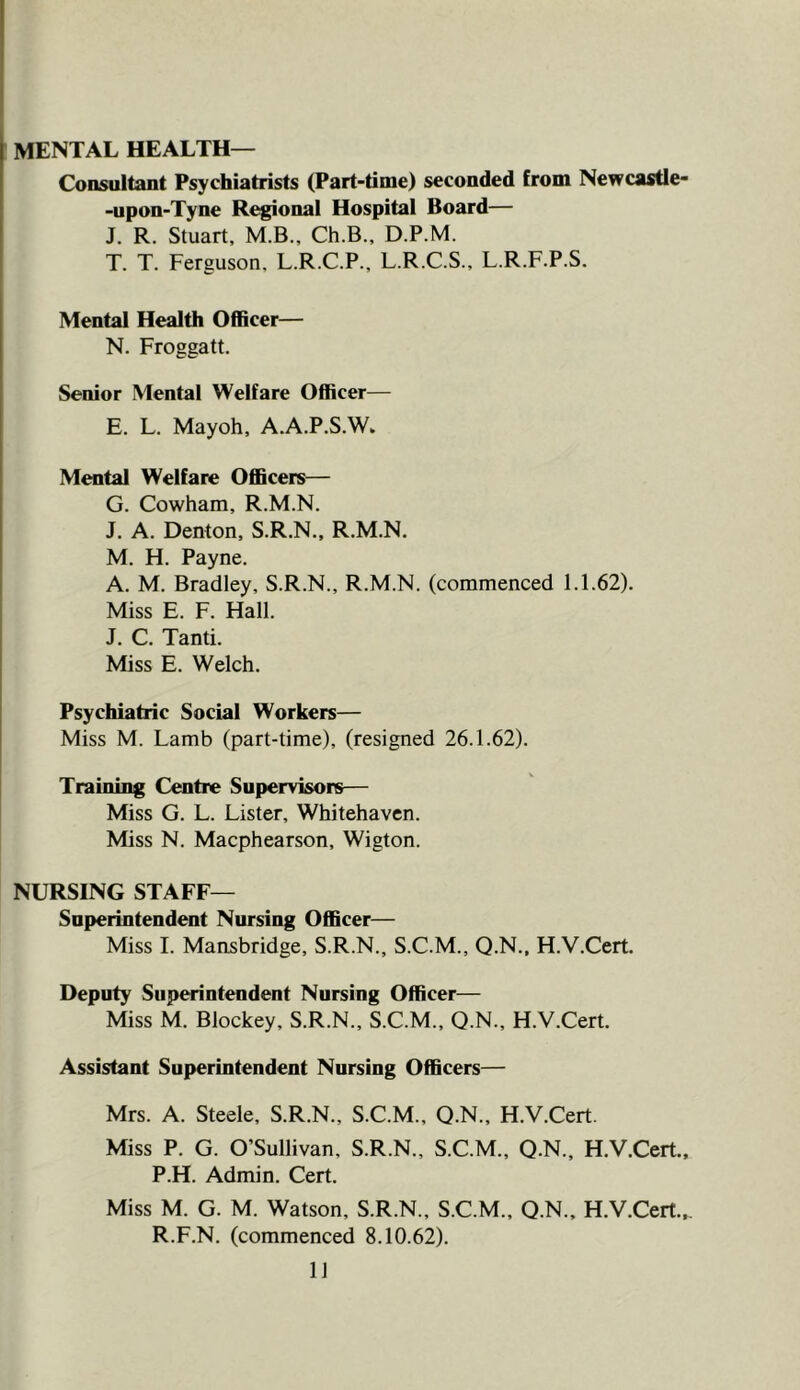 MENTAL HEALTH— Consultant Psychiatrists (Part-time) seconded from Newcastle- -upon-Tyne Regional Hospital Board— J. R. Stuart, M.B., Ch.B., D.P.M. T. T. Ferguson. L.R.C.P., L.R.C.S., L.R.F.P.S. Mental Health Officer— N. Froggatt. Senior Mental Welfare Officer— E. L. Mayoh, A.A.P.S.W, Mental Welfare Officers— G. Cowham, R.M.N. J. A. Denton, S.R.N., R.M.N. M. H. Payne. A. M. Bradley, S.R.N., R.M.N. (commenced 1.1.62). Miss E. F. Hall. J. C. Tanti. Miss E. Welch. Psychiatric Social Workers— Miss M. Lamb (part-time), (resigned 26.1.62). Training Centre Supervisors— Miss G. L. Lister, Whitehaven. Miss N. Maephearson, Wigton. NURSING STAFF— Superintendent Nursing Officer— Miss I. Mansbridge, S.R.N., S.C.M., Q.N.. H.V.Cert. Deputy Superintendent Nursing Officer— Miss M. Blockey, S.R.N., S.C.M., Q.N., H.V.Cert. Assistant Superintendent Nursing Officers— Mrs. A. Steele, S.R.N., S.C.M., Q.N., H.V.Cert. Miss P. G. O’Sullivan, S.R.N., S.C.M., Q.N., H.V.Cert.. P.H. Admin. Cert. Miss M. G. M. Watson, S.R.N., S.C.M., Q.N., H.V.Cert.., R.F.N. (commenced 8.10.62).