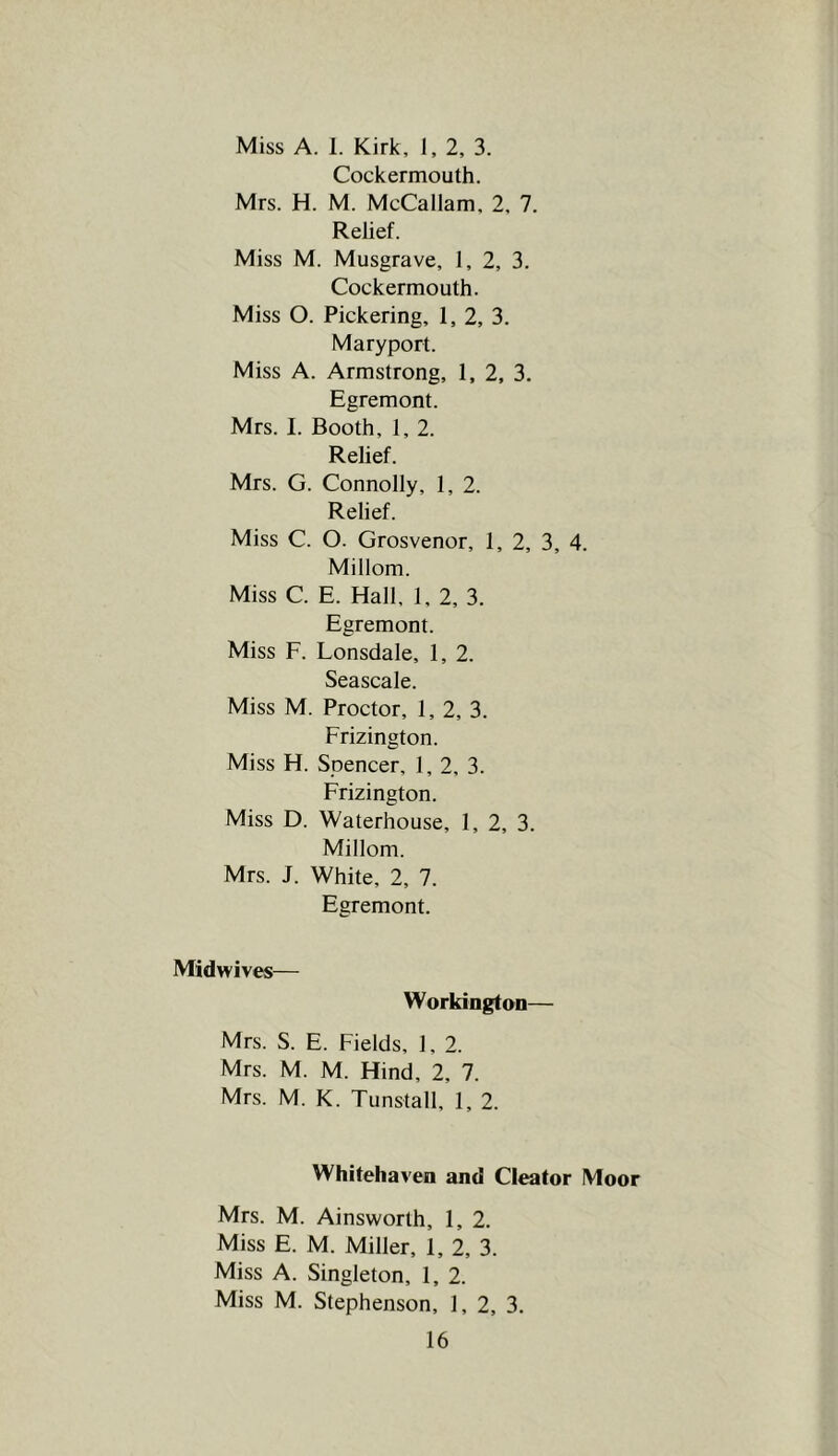 Miss A. 1. Kirk, 1, 2, 3. Cockermouth. Mrs. H. M. McCallam, 2, 7. Relief. Miss M. Musgrave, 1, 2, 3. Cockermouth. Miss O. Pickering, 1, 2, 3. Maryport. Miss A. Armstrong, 1. 2, 3. Egremont. Mrs. I. Booth, 1, 2. Relief. Mrs. G. Connolly, 1, 2. Relief. Miss C. O. Grosvenor, 1, 2, 3, 4. Millom. Miss C. E. Hall, 1, 2, 3. Egremont. Miss F. Lonsdale, 1, 2. Seascale. Miss M. Proctor, 1, 2, 3. Frizington. Miss H. Spencer, 1,2, 3. Frizington. Miss D. Waterhouse, 1, 2, 3. Millom. Mrs. J. White, 2, 7. Egremont. Midwives— Workington— Mrs. S. E. Fields, 1, 2. Mrs. M. M. Hind, 2, 7. Mrs. M. K. Tunstall, 1, 2. Whitehaven and Cleator Moor Mrs. M. Ainsworth, 1, 2. Miss E. M. Miller, 1, 2, 3. Miss A. Singleton, 1, 2. Miss M. Stephenson, 1, 2, 3.