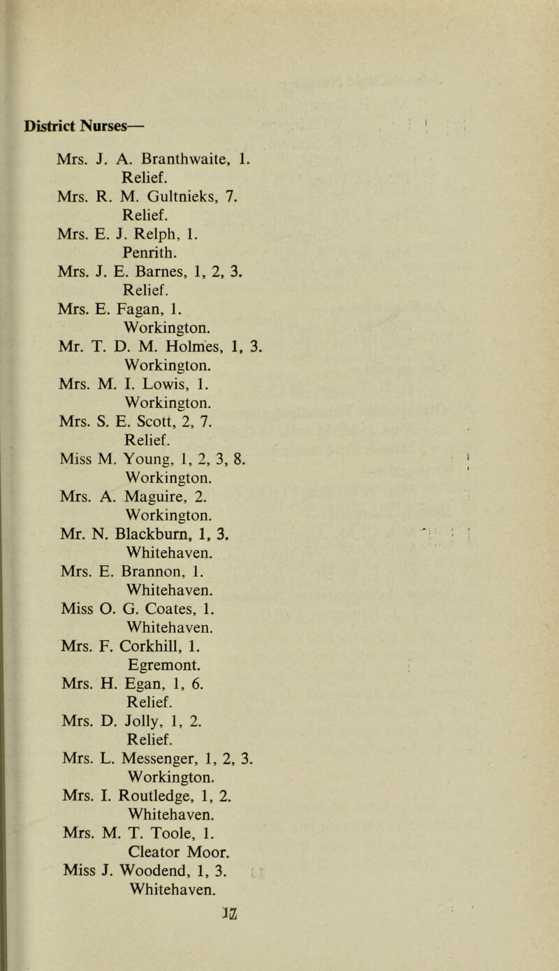 District Nurses— Mrs. J. A. Branthwaite, 1. Relief. Mrs. R. M. Gultnieks, 7. Relief. Mrs. E. J. Relph, 1. Penrith. Mrs. J. E. Barnes, 1, 2, 3. Relief. Mrs. E. Fagan, 1. Workington. Mr. T. D. M. Holmes, 1, 3. Workington. Mrs. M. I. Lowis, 1. Workington. Mrs. S. E. Scott, 2, 7. Relief. Miss M. Young, 1, 2, 3, 8. Workington. Mrs. A. Maguire, 2. Workington. Mr. N. Blackburn, 1, 3. Whitehaven. Mrs. E. Brannon, 1. Whitehaven. Miss O. G. Coates, 1. Whitehaven. Mrs. F. Corkhill, 1. Egremont. Mrs. H. Egan, 1, 6. Relief. Mrs. D. Jolly, 1, 2. Relief. Mrs. L. Messenger, 1, 2, 3. Workington. Mrs. I. Routledge, 1, 2. Whitehaven. Mrs. M. T. Toole, 1. Cleator Moor. Miss J. Woodend, 1, 3. Whitehaven. JiZ