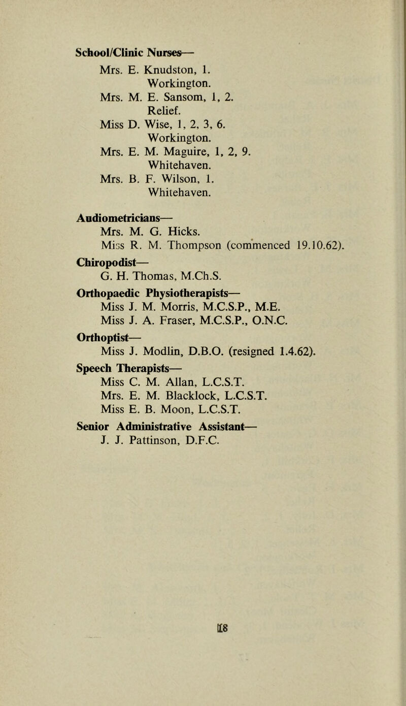 School/Ciinic Nurses— Mrs. E. Knudston, 1. Workington. Mrs. M. E. Sansom, 1, 2. Relief. Miss D. Wise, 1, 2, 3, 6. Workington. Mrs. E. M. Maguire, 1, 2, 9. Whitehaven. Mrs. B. F. Wilson, 1. Whitehaven. Aodiometriciaos— Mrs. M. G. Hicks. Miss R. M. Thompson (commenced 19.10.62). Chiropodist— G. H. Thomas, M.Ch.S. Orthopaedic Physiotherapists— Miss J. M. Morris, M.C.S.P., M.E. Miss J. A. Fraser, M.C.S.P., O.N.C. Orthoptist— Miss J. Modlin, D.B.O, (resigned 1.4.62). Speech Therapists— Miss C. M. Allan, L.C.S.T. Mrs. E. M. Blacklock, L.C.S.T. Miss E. B. Moon, L.C.S.T. Senior Administrative Assistant— J. J. Pattinson, D.F.C.