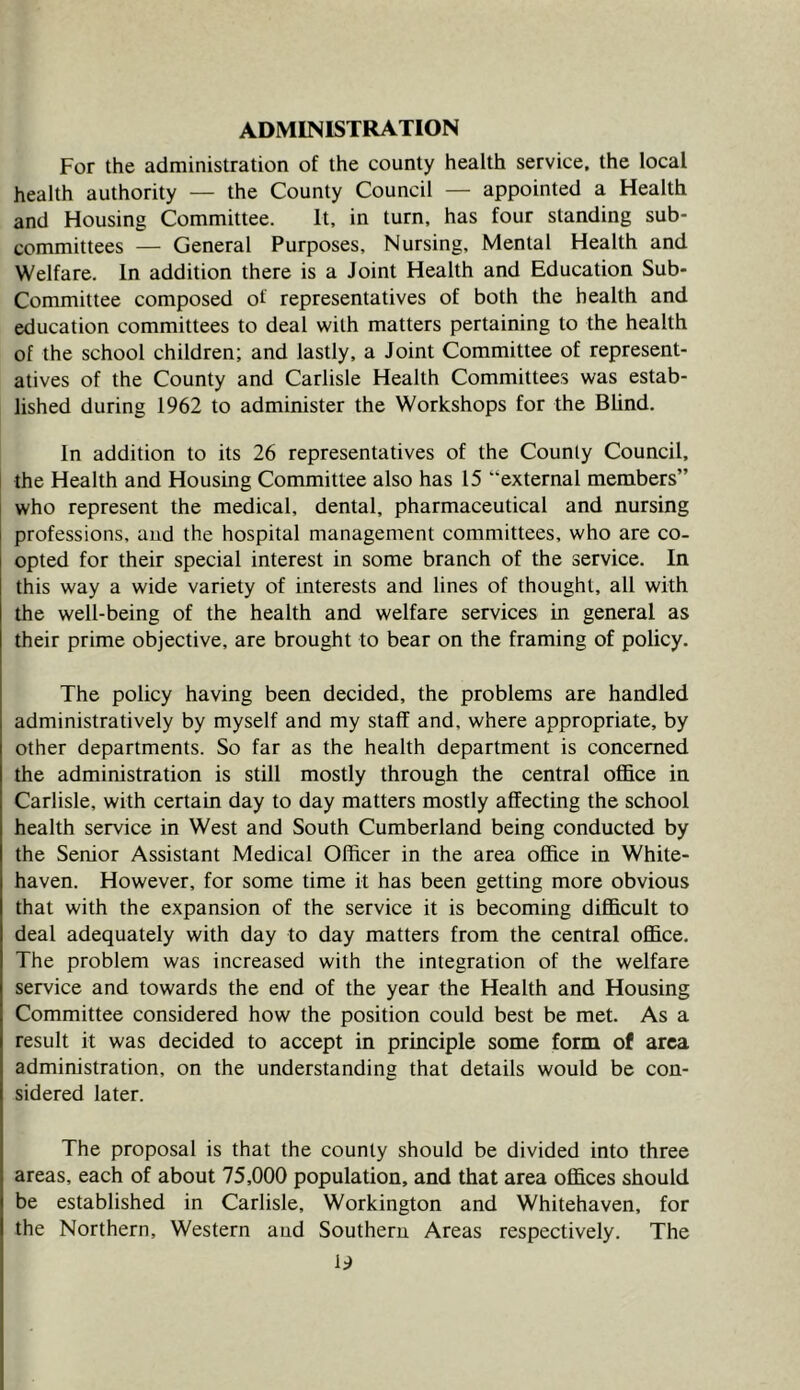 ADMINISTRATION For the administration of the county health service, the local health authority — the County Council — appointed a Health and Housing Committee. It. in turn, has four standing sub- committees — General Purposes. Nursing. Mental Health and Welfare. In addition there is a Joint Health and Education Sub- Committee composed of representatives of both the health and education committees to deal with matters pertaining to the health of the school children; and lastly, a Joint Committee of represent- atives of the County and Carlisle Health Committees was estab- lished during 1962 to administer the Workshops for the Blind. In addition to its 26 representatives of the County Council, the Health and Housing Committee also has 15 “external members” who represent the medical, dental, pharmaceutical and nursing professions, and the hospital management committees, who are co- opted for their special interest in some branch of the service. In this way a wide variety of interests and lines of thought, all with the well-being of the health and welfare services in general as their prime objective, are brought to bear on the framing of policy. The policy having been decided, the problems are handled administratively by myself and my staff and, where appropriate, by other departments. So far as the health department is concerned the administration is still mostly through the central oflB.ce in Carlisle, with certain day to day matters mostly affecting the school health service in West and South Cumberland being conducted by the Senior Assistant Medical Officer in the area office in White- haven. However, for some time it has been getting more obvious that with the expansion of the service it is becoming difficult to deal adequately with day to day matters from the central office. The problem was increased with the integration of the welfare service and towards the end of the year the Health and Housing Committee considered how the position could best be met. As a result it was decided to accept in principle some form of area administration, on the understanding that details would be con- sidered later. The proposal is that the county should be divided into three areas, each of about 75,000 population, and that area offices should be established in Carlisle, Workington and Whitehaven, for the Northern, Western and Southern Areas respectively. The