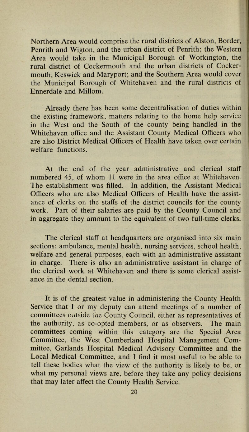 Northern Area would comprise the rural districts of Alston, Border, Penrith and Wigton, and the urban district of Penrith; the Western Area would take in the Municipal Borough of Workington, the rural district of Cockermouth and the urban districts of Cocker- mouth, Keswick and Maryport; and the Southern Area would cover the Municipal Borough of Whitehaven and the rural districts of Ennerdale and Millom. Already there has been some decentralisation of duties within the existing framework, matters relating to the home help service in the West and the South of the county being handled in the Whitehaven office and the Assistant County Medical Officers who are also District Medical Officers of Health have taken over certain welfare functions. At the end of the year administrative and clerical staff numbered 45, of whom 11 were in the area office at Whitehaven. The establishment was filled. In addition, the Assistant Medical Officers who are also Medical Officers of Health have the assist- ance of clerks on the staffs of the district councils for the county work. Part of their salaries are paid by the County Council and in aggregate they amount to the equivalent of two full-time clerks. The clerical staff at headquarters are organised into six main sections; ambulance, mental health, nursing services, school health, welfare and general purposes, each with an administrative assistant in charge. There is also an administrative assistant in charge of the clerical work at Whitehaven and there is some clerical assist- ance in the dental section. It is of the greatest value in administering the County Health Service that I or my deputy can attend meetings of a number of committees outside tne County Council, either as representatives of the authority, as co-opted members, or as observers. The main committees coming within this category are the Special Area Committee, the West Cumberland Hospital Management Com- mittee, Garlands Hospital Medical Advisory Committee and the Local Medical Committee, and I find it most useful to be able to tell these bodies what the view of the authority is likely to be, or what my personal views are, before they take any policy decisions that may later affect the County Health Service.