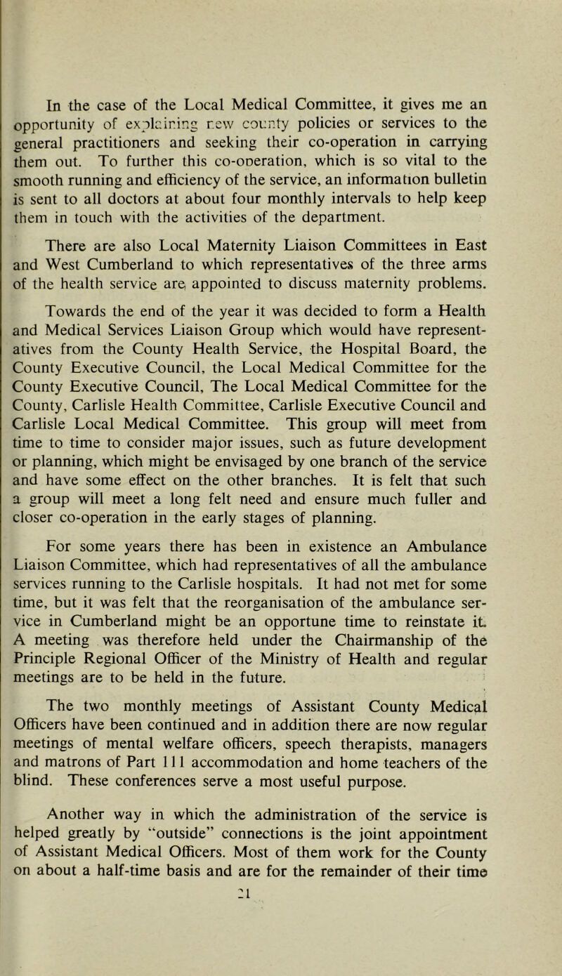 In the case of the Local Medical Committee, it gives me an opportunity of explaining new county policies or services to the general practitioners and seeking their co-operation in carrying them out. To further this co-ooeration, which is so vital to the smooth running and efficiency of the service, an information bulletin is sent to all doctors at about four monthly intervals to help keep them in touch with the activities of the department. There are also Local Maternity Liaison Committees in East and West Cumberland to which representatives of the three arms of the health service are appointed to discuss maternity problems. Towards the end of the year it was decided to form a Health and Medical Services Liaison Group which would have represent- atives from the County Health Service, the Hospital Board, the County Executive Council, the Local Medical Committee for the County Executive Council, The Local Medical Committee for the County, Carlisle Health Committee, Carlisle Executive Council and Carlisle Local Medical Committee. This group will meet from time to time to consider major issues, such as future development or planning, which might be envisaged by one branch of the service and have some effect on the other branches. It is felt that such a group will meet a long felt need and ensure much fuller and closer co-operation in the early stages of planning. For some years there has been in existence an Ambulance Liaison Committee, which had representatives of all the ambulance services running to the Carlisle hospitals. It had not met for some time, but it was felt that the reorganisation of the ambulance ser- vice in Cumberland might be an opportune time to reinstate it A meeting was therefore held under the Chairmanship of the Principle Regional Officer of the Ministry of Health and regular meetings are to be held in the future. The two monthly meetings of Assistant County Medical Officers have been continued and in addition there are now regular meetings of mental welfare officers, speech therapists, managers and matrons of Part 111 accommodation and home teachers of the blind. These conferences serve a most useful purpose. Another way in which the administration of the service is helped greatly by “outside” connections is the joint appointment of Assistant Medical Officers. Most of them work for the County on about a half-time basis and are for the remainder of their time :i