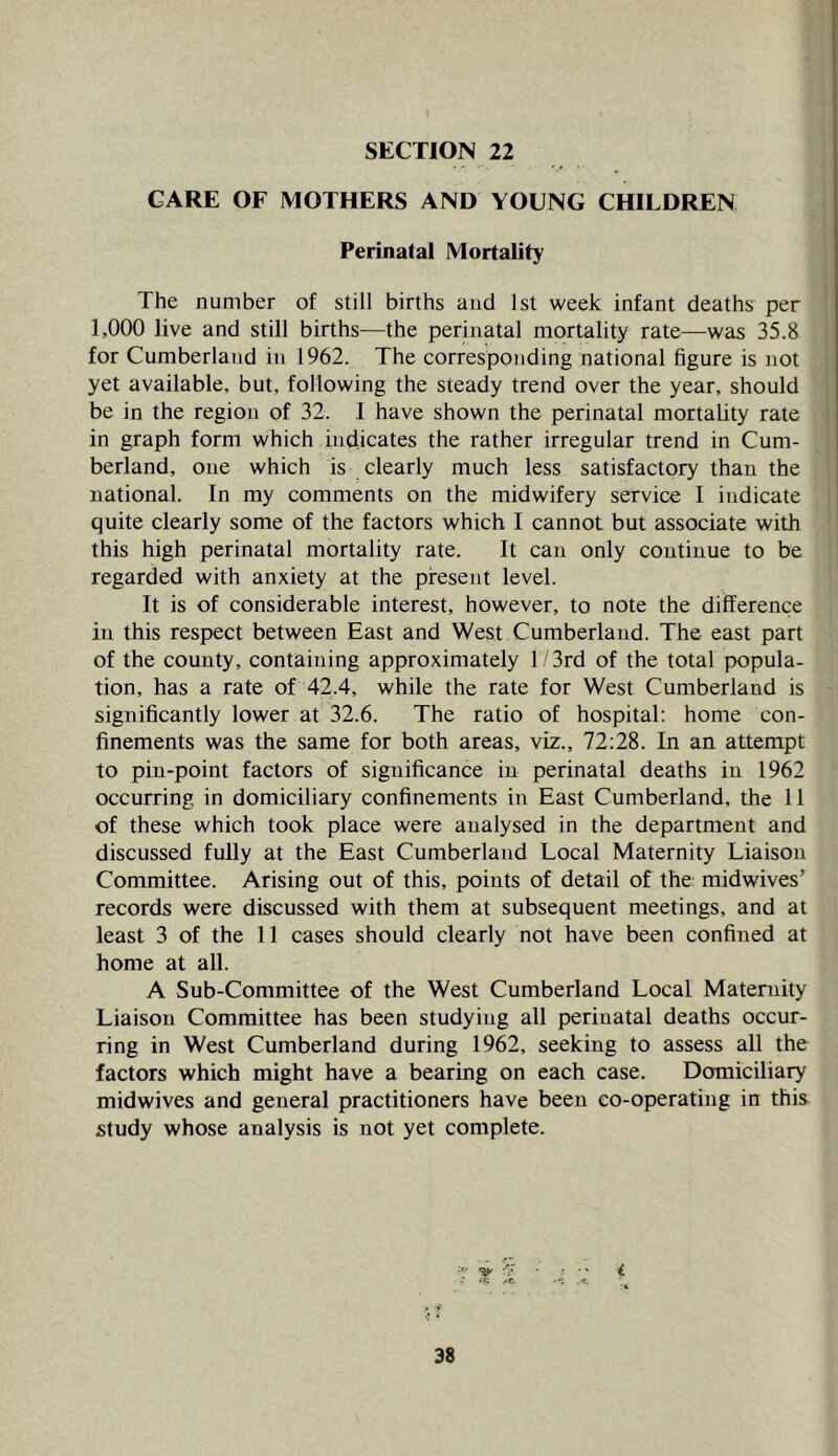 SECTION 22 CARE OF MOTHERS AND YOUNG CHILDREN Perinatal Mortality The number of still births and 1st week infant deaths per 1,000 live and still births—the perinatal mortality rate—was 35.8 for Cumberland in 1962. The corresponding national figure is not yet available, but, following the steady trend over the year, should be in the region of 32. I have shown the perinatal mortality rate in graph form which indicates the rather irregular trend in Cum- berland, one which is clearly much less satisfactory than the national. In my comments on the midwifery service I indicate quite clearly some of the factors which I cannot but associate with this high perinatal mortality rate. It can only continue to be regarded with anxiety at the present level. It is of considerable interest, however, to note the difference in this respect between East and West Cumberland. The east part of the county, containing approximately 1 3rd of the total popula- tion, has a rate of 42.4, while the rate for West Cumberland is significantly lower at 32.6. The ratio of hospital; home con- finements was the same for both areas, viz., 72:28. In an attempt to pin-point factors of significance in perinatal deaths in 1962 occurring in domiciliary confinements in East Cumberland, the 11 of these which took place were analysed in the department and discussed fully at the East Cumberland Local Maternity Liaison Committee. Arising out of this, points of detail of the: midwives’ records were discussed with them at subsequent meetings, and at least 3 of the 11 cases should clearly not have been confined at home at all. A Sub-Committee of the West Cumberland Local Maternity Liaison Committee has been studying all perinatal deaths occur- ring in West Cumberland during 1962, seeking to assess all the factors which might have a bearing on each case. Domiciliary midwives and general practitioners have been co-operating in this study whose analysis is not yet complete.