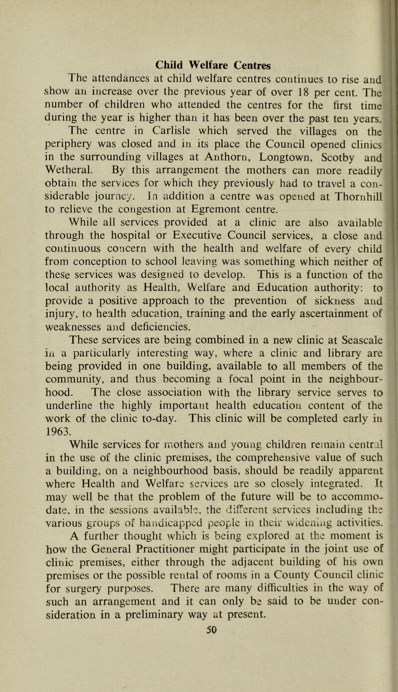 The attendances at child welfare centres continues to rise and show an increase over the previous year of over 18 per cent. The number of children who attended the centres for the first time during the year is higher than it has been over the past ten years. The centre in Carlisle which served the villages on the periphery was closed and iu its place the Council opened clinics in the surrounding villages at Anthorn, Longtown, Scotby and Wetheral. By this arrangement the mothers can more readily obtain the services for which they previously had to travel a con- siderable journey. In addition a centre was opened at Thornhill to relieve the congestion at Egremont centre. While all services provided at a clinic are also available through the hospital or Executive Council services, a close and continuous concern with the health and welfare of every child from conception to school leaving was something which neither of these services was designed to develop. This is a function of the local authority as Health, Welfare and Education authority; to provide a positive approach to the prevention of sickness and injury, to health education, training and the early ascertainment of weaknesses and deficiencies. These services are being combined in a new clinic at Seascale in a particularly interesting way, where a clinic and library are being provided in one building, available to all members of the community, and thus becoming a focal point in the neighbour- hood. The close association with the library service serves to underline the highly important health education content of the work of the clinic to-day. This clinic will be completed early iu 1963. While services for mothers and young children remain central in the use of the clinic premises, the comprehensive value of such a building, on a neighbourhood basis, should be readily apparent where Health and Welfare services are so closely integrated. It may well be that the problem of the future will be to accommo- date, in the sessions available, the different services including the various groups of handicapped people in their widening activities. A further thought which is being explored at the moment is how the General Practitioner might participate in the joiirt use of clinic premises, either through the adjacent building of his own premises or the possible rental of rooms in a County Council clinic for surgery purposes. There are many difficulties in the way of such an arrangement and it can only be said to be under con- sideration in a preliminary way at present.