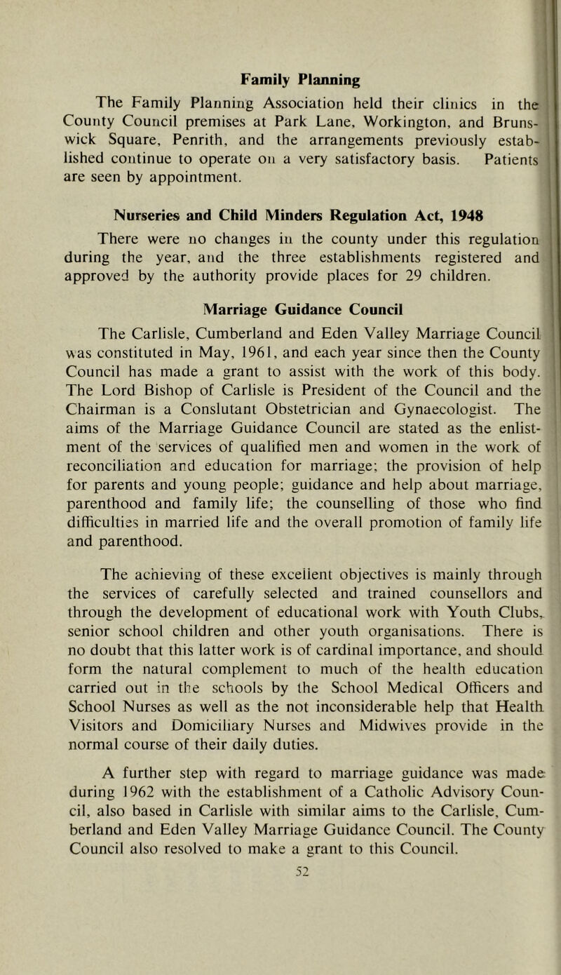 Family Planning The Family Planniug Association held their clinics in the County Council premises at Park Lane, Workington, and Bruns- wick Square, Penrith, and the arrangements previously estab- lished continue to operate on a very satisfactory basis. Patients are seen by appointment. Nurseries and Child Minders Regulation Act, 1948 There were no changes in the county under this regulation during the year, and the three establishments registered and approved by the authority provide places for 29 children. Marriage Guidance Council The Carlisle, Cumberland and Eden Valley Marriage Council was constituted in May, 1961, and each year since then the County Council has made a grant to assist with the work of this body. The Lord Bishop of Carlisle is President of the Council and the Chairman is a Conslutant Obstetrician and Gynaecologist. The aims of the Marriage Guidance Council are stated as the enlist- ment of the services of qualified men and women in the work of reconciliation and education for marriage; the provision of help for parents and young people; guidance and help about marriage, parenthood and family life; the counselling of those who find difficulties in married life and the overall promotion of family life and parenthood. The achieving of these excellent objectives is mainly through the services of carefully selected and trained counsellors and through the development of educational work with Youth Clubs,, senior school children and other youth organisations. There is no doubt that this latter work is of cardinal importance, and should form the natural complement to much of the health education carried out in the schools by the School Medical Officers and School Nurses as well as the not inconsiderable help that Health Visitors and Domiciliary Nurses and Midwives provide in the normal course of their daily duties. A further step with regard to marriage guidance was made during 1962 with the establishment of a Catholic Advisory Coun- cil, also based in Carlisle with similar aims to the Carlisle, Cum- berland and Eden Valley Marriage Guidance Council. The County Council also resolved to make a grant to this Council.