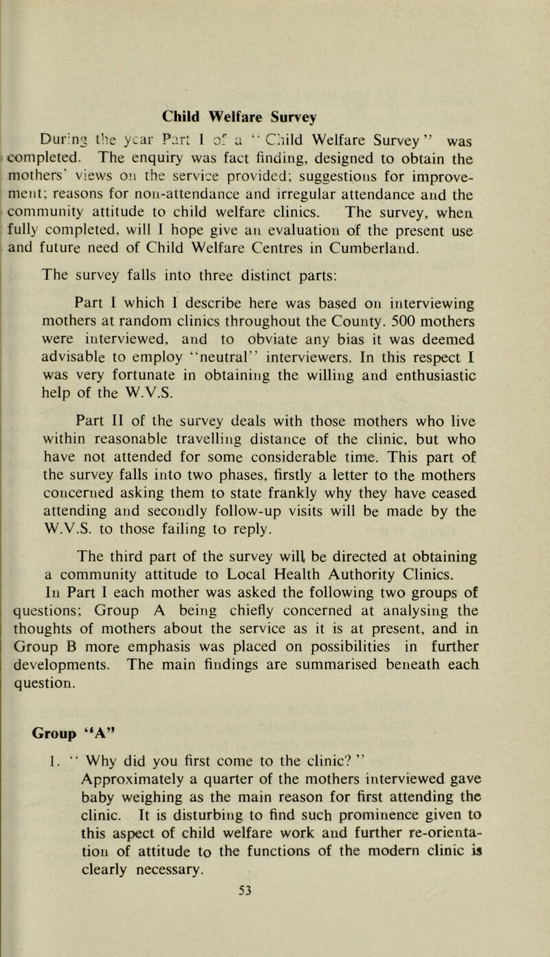 Dur-n^ tile year Part 1 of a “ Caild Welfare Survey” was completed. The enquiry was fact finding, designed to obtain the mothers' views on the service provided; suggestions for improve- ment; reasons for non-attendance and irregular attendance and the community attitude to child welfare clinics. The survey, when fully completed, will 1 hope give an evaluation of the present use and future need of Child Welfare Centres in Cumberland. The survey falls into three distinct parts: Part 1 which 1 describe here was based on interviewing mothers at random clinics throughout the County. 500 mothers were interviewed, and to obviate any bias it was deemed advisable to employ “neutral” interviewers. In this respect I was very fortunate in obtaining the willing and enthusiastic help of the W.V.S. Part 11 of the survey deals with those mothers who live within reasonable travelling distance of the clinic, but who have not attended for some considerable time. This part of the survey falls into two phases, firstly a letter to the mothers concerned asking them to state frankly why they have ceased attending and secondly follow-up visits will be made by the W.V.S. to those failing to reply. The third part of the survey will be directed at obtaining a community attitude to Local Health Authority Clinics. In Part I each mother was asked the following two groups of questions; Group A being chiefly concerned at analysing the thoughts of mothers about the service as it is at present, and in Group B more emphasis was placed on possibilities in further developments. The main findings are summarised beneath each question. Group “A” 1. “ Why did you first come to the clinic? ” Approximately a quarter of the mothers interviewed gave baby weighing as the main reason for first attending the clinic. It is disturbing to find such prominence given to this asp>ect of child welfare work and further re-orienta- tion of attitude to the functions of the modern clinic is clearly necessary.