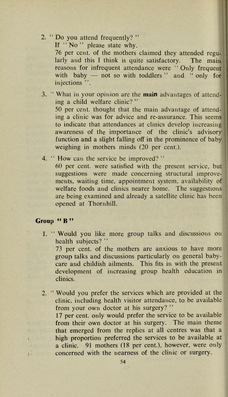 ■ ' 2. “ Do you attend frequently? ” If “No” please state why. 76 per cent, of the mothers claimed they attended regu- larly and this 1 think is quite satisfactory. The main reasons for infrequent attendance were “ Only frequent with baby — not so with toddlers” and “ only for injections ”. 3. “ What in your opinion are the main advantages of attend- ing a child welfare clinic? ” 50 per cent, thought that the main advantage of attend- ing a clinic was for advice and re-assurance. This seems to indicate that attendances at clinics develop increasing awareness of the importance of the clinic’s advisory function and a slight falling off in the prominence of baby weighing in mothers minds f20 per cent.). 4. “ How can the service be improved? ” 60 per cent, were satisfied with the present service, but suggestions were made concerning structural improve- ments, waiting time, appointment system, availability of welfare foods and clinics nearer home. The suggestions are being examined and already a satellite clinic has been opened at Thornhill. Group “ B ” 1. “ Would you like more group talks and discussions on health subjects? ” 73 per cent, of the mothers are anxious to have more group talks and discussions particularly on general baby- care and childish ailments. This fits in with the present development of increasing group health education in clinics. 2. “ Would you prefer the services which are provided at the clinic, including health visitor attendance, to be available from your own doctor at his surgery? ” 17 per cent, only would prefer the service to be available from their own doctor at his surgery. The main theme that emerged from the replies at all centres was that a high proportion preferred the services to be available at a clinic. 91 mothers (18 per cent.), however, were only concerned with the nearness of the clinic or surgery.