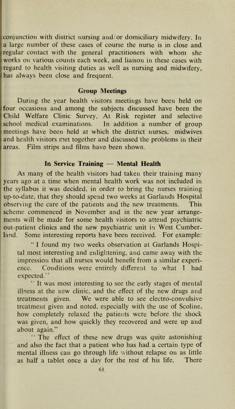 conjunction with district nursing and or domiciliary midwifery, hi a large number of these cases of course the nurse is in close and. regular contact with the general practitioners with whom she works on various counts each week, and liaison in these cases with regard to health visiting duties as well as nursing and midwifery, has always been close and frequent. Group Meetings During the year health visitors meetings have been held on four occasions and among the subjects discussed have been the Child Welfare Clinic Survey, At Risk register and selective school medical examinations. In addition a number of group meetings have been held at which the district nurses, midwives and health visitors met together and discussed the problems in their areas. Film strips and films have been shown. In Service Training — Mental Health As many of the health visitors had taken their training many years ago at a time when mental health work was not included in the syllabus it was decided, in order to bring the nurses training up-to-date, that they should spend two weeks at Garlands Hospital observing the care of the patients and the new treatments. This scheme commenced in November and in the new year arrange- ments will be made for some health visitors to attend psychiatric out-patient clinics and the new psychiatric unit in West Cumber- land. Some interesting reports have been received. For example: “ I found my two weeks observation at Garlands Hospi- tal most interesting and enlightening, and came away with the impression that all nurses would benefit from a similar experi- ence. Conditions were entirely different to what I had expected.” “ It was most interesting to see the early stages of mental illness at the new clinic, and the effect of the new drugs and treatments given. We were able to see electro-convulsive treatment given and noted, especially with the use of Scoline, how completely relaxed the patients were before the shock was given, and how quickly they recovered and were up and about again.” ” The effect of these new drugs was quite astonishing and also the fact that a patient who has had a certain type of mental illness can go through life without relapse on as little as half a tablet once a day for the rest of his life. There