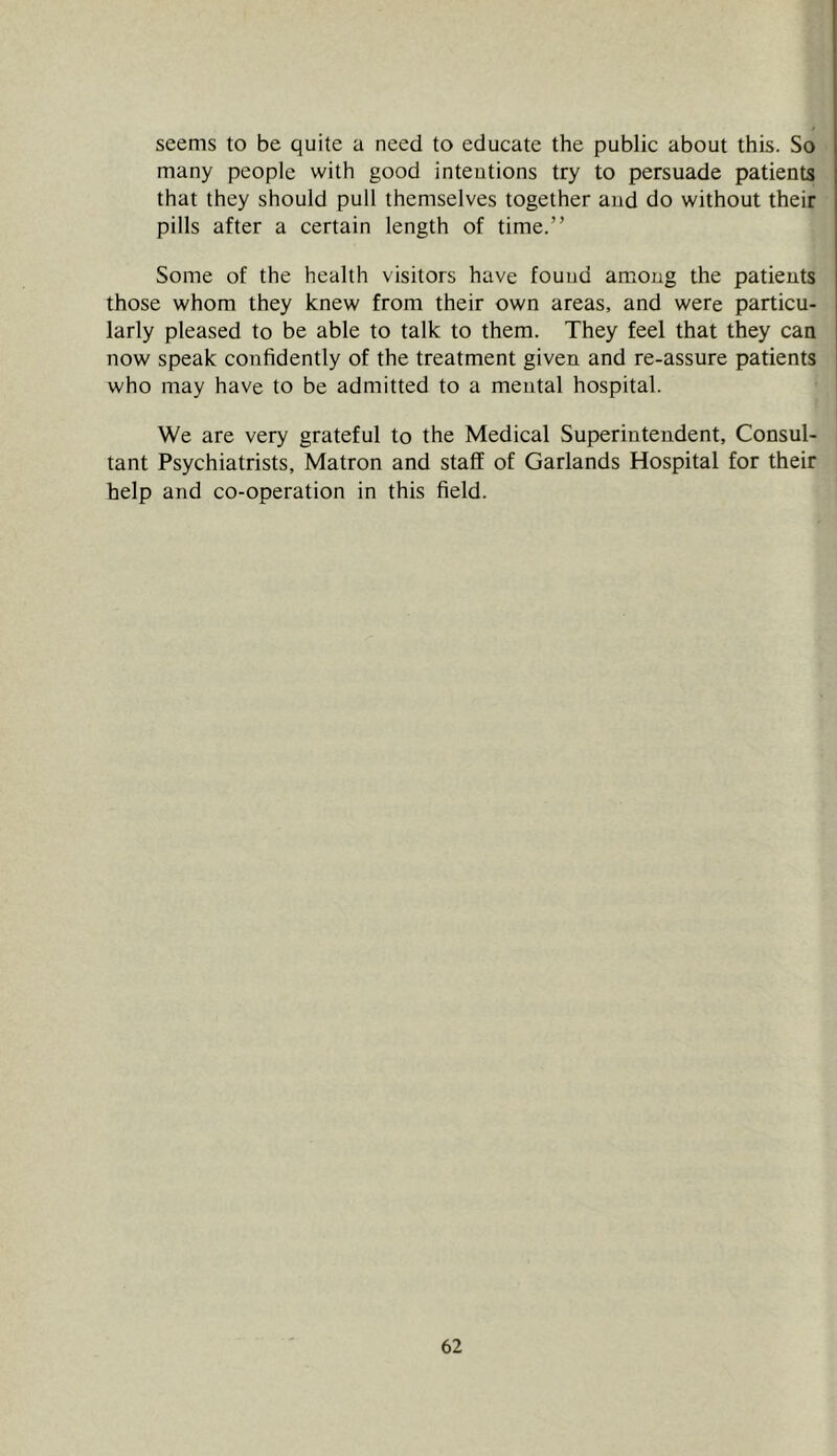 seems to be quite a need to educate the public about this. So many people with good intentions try to persuade patients that they should pull themselves together and do without their pills after a certain length of time.” Some of the health visitors have found among the patients those whom they knew from their own areas, and were particu- larly pleased to be able to talk to them. They feel that they can now speak confidently of the treatment given and re-assure patients who may have to be admitted to a mental hospital. We are very grateful to the Medical Superintendent, Consul- tant Psychiatrists, Matron and staff of Garlands Hospital for their help and co-operation in this field.