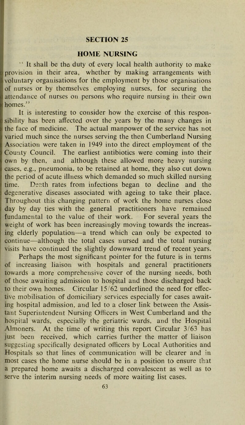 ^ HOME NURSING 1“ It shall be the duty of every local health authority to make provision in their area, whether by making arrangements with voluntary organisations for the employment by those organisations of nurses or by themselves employing nurses, for securing the attendance of nurses on persons who require nursing in their own homes.” It is interesting to consider how the exercise of this respon- sibility has been affected over the years by the many changes in the face of medicine. The actual manpower of the service has not varied much since the nurses serving the then Cumberland Nursing Association were taken in 1949 into the direct employment of the County Council. The earliest antibiotics were coming into their own by then, and although these allowed more heavy nursing cases, e.g., pneumonia, to be retained at home, they also cut down I the period of acute illness which demanded so much skilled nursing time. Death rates from infections began to decline and the 3 degenerative diseases associated with ageing to take their place. Throughout this changing pattern of work the home nurses close I day by day ties with the general practitioners have remained 1 fundamental to the value of their work. For several years the ' weight of work has been increasingly moving towards the increas- ing elderly population—a trend which can only be expected to continue—although the total cases nursed and the total nursing visits have continued the slightly downward trend of recent years. Perhaps the most significant pointer for the future is in terms of increasing liaison with hospitals and general practitioners towards a more comprehensive cover of the nursing needs, both of those awaiting admission to hospital and those discharged back to their own homes. Circular 15/62 underlined the need for effec- tive mobilisation of domiciliary services especially for cases await- ing hospital admission, and led to a closer link between the Assis- tant Superintendent Nursing Officers in West Cumberland and the hospital wards, especially the geriatric wards, and the Hospital Almoners. At the time of writing this report Circular 3/63 has just been received, which carries further the matter of liaison suggesting specifically designated officers by Local Authorities and Hospitals so that lines of communication will be clearer and in most cases the home nurse should be in a position to ensure that a prepared home awaits a discharged convalescent as well as to serve the interim nursing needs of more waiting list cases.