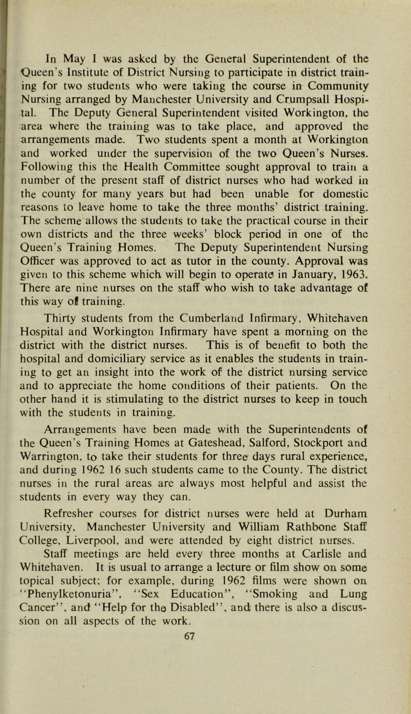In May 1 was asked by the General Superintendent of the Queen’s Institute of District Nursing to participate in district train- ing for two students who were taking the course in Community Nursing arranged by Manchester University and Grumpsall Hospi- tal. The Deputy General Superintendent visited Workington, the area where the training was to take place, and approved the arrangements made. Two students spent a month at Workington and worked under the supervision of the two Queen’s Nurses. Following this the Health Committee sought approval to train a number of the present staff of district nurses who had worked in the county for many years but had been unable for domestic reasons to leave home to take the three months’ district training. The scheme allows the students to take the practical course in their own districts and the three weeks’ block period in one of the Queen’s Training Homes. The Deputy Superintendent Nursing Officer was approved to act as tutor in the county. Approval was given to this scheme which will begin to operate in January, 1963. There are nine nurses on the staff who wish to take advantage of this way of training. Thirty students from the Cumberland Infirmary, Whitehaven Hospital and Workington Infirmary have spent a morning on the district with the district nurses. This is of benefit to both the hospital and domiciliary service as it enables the students in train- ing to get an insight into the work of the district nursing service and to appreciate the home conditions of their patients. On the other hand it is stimulating to the district nurses to keep in touch with the students in training. Arrangements have been made with the Superintendents of the Queen’s Training Homes at Gateshead, Salford, Stockport and Warrington, to take their students for three days rural experience, and during 1962 16 such students came to the County. The district nurses in the rural areas are always most helpful and assist the students in every way they can. Refresher courses for district nurses were held at Durham University, Manchester University and William Rathbone Staff College, Liverpool, and were attended by eight district nurses. Staff meetings are held every three months at Carlisle and Whitehaven. It is usual to arrange a lecture or film show on some topical subject; for example, during 1962 films were shown on “Phenylketonuria”, “Sex Education”, “Smoking and Lung Cancer”, and “Help for the Disabled”, and there is also a discus- sion on all aspects of the work.