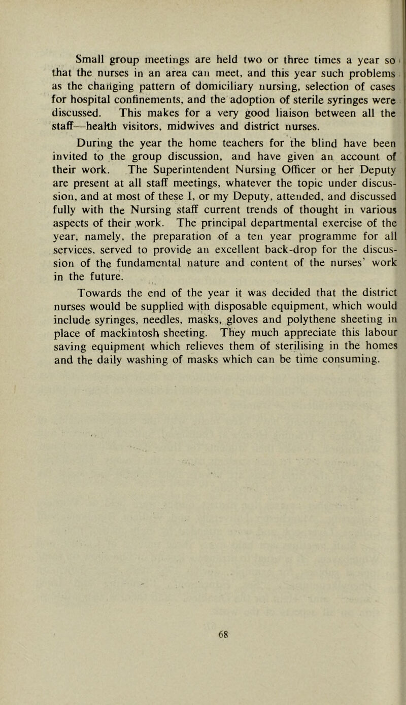Small group meetings are held two or three times a year so ■ that the nurses in an area can meet, and this year such problems as the changing pattern of domiciliary nursing, selection of cases for hospital confinements, and the adoption of sterile syringes were discussed. This makes for a very good liaison between all the staff—health visitors, midwives and district nurses. During the year the home teachers for the blind have been invited to the group discussion, and have given an account of their work. The Superintendent Nursing Officer or her Deputy are present at all staff meetings, whatever the topic under discus- sion, and at most of these I, or my Deputy, attended, and discussed fully with the Nursing staff current trends of thought in various aspects of their work. The principal departmental exercise of the year, namely, the preparation of a ten year programme for all services, served to provide an excellent back-drop for the discus- sion of the fundamental nature and content of the nurses’ work in the future. Towards the end of the year it was decided that the district nurses would be supplied with disposable equipment, which would include syringes, needles, masks, gloves and polythene sheeting in place of mackintosh sheeting. They much appreciate this labour saving equipment which relieves them of sterilising in the homes and the daily washing of masks which caii be time consuming.