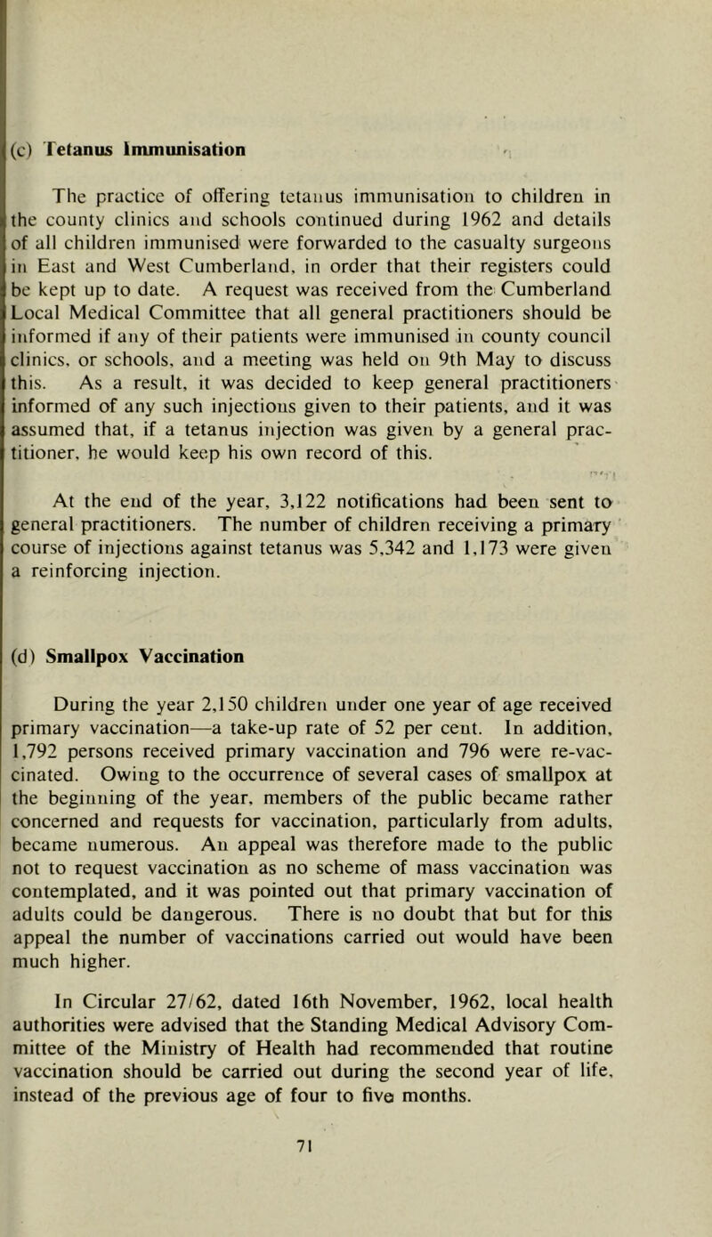 (c) Tetanus Inununisation The practice of offering tetanus immunisation to children in the county clinics and schools continued during 1962 and details of all children immunised were forwarded to the casualty surgeons in East and West Cumberland, in order that their registers could be kept up to date. A request was received from the Cumberland Local Medical Committee that all general practitioners should be informed if any of their patients were immunised in county council clinics, or schools, and a meeting was held on 9th May to discuss this. As a result, it was decided to keep general practitioners informed of any such injections given to their patients, and it was assumed that, if a tetanus i7ijection was given by a general prac- titioner, he would keep his own record of this. At the end of the year, 3,122 notifications had been sent to general practitioners. The number of children receiving a primary course of injections against tetanus was 5,342 and 1,173 were given a reinforcing injection. (d) Smallpox Vaccination During the year 2,150 children under one year of age received primary vaccination—a take-up rate of 52 per cent. In addition, 1,792 persons received primary vaccination and 796 were re-vac- cinated. Owing to the occurrence of several cases of smallpox at the beginning of the year, members of the public became rather concerned and requests for vaccination, particularly from adults, became numerous. An appeal was therefore made to the public not to request vaccination as no scheme of mass vaccination was contemplated, and it was pointed out that primary vaccination of adults could be dangerous. There is no doubt that but for this appeal the number of vaccinations carried out would have been much higher. In Circular 27/62, dated 16th November, 1962, local health authorities were advised that the Standing Medical Advisory Com- mittee of the Ministry of Health had recommended that routine vaccination should be carried out during the second year of life, instead of the previous age of four to five months.