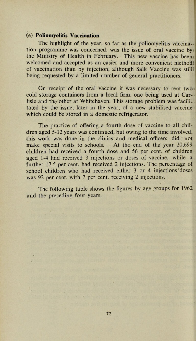 (e) Poliomyelitis Vaccination The highlight of the year, so far as the poliomyelitis vaccina- tion programme was concerned, was the issue of oral vaccine by. the Ministry of Health in February. This new vaccine has beerii welcomed and accepted as an easier and more convenient methodl of vaccination than by injection, although Salk Vaccine was stilli being requested by a limited number of general practitioners. On receipt of the oral vaccine it was necessary to rent two> cold storage containers from a local firm, one being used at Car-- lisle and the other at Whitehaven. This storage problem was facili- tated by the issue, later in the year, of a new stabilised vaccine which could be stored in a domestic refrigerator. The practice of offering a fourth dose of vaccine to all chil- dren aged 5-12 years was continued, but owing to the time involved, this work was done in the clinics and medical officers did not make special visits to schools. At the end of the year 20,699 children had received a fourth dose and 56 per cent, of children aged 1-4 had received 3 injections or doses of vaccine, while a further 17.5 per cent, had received 2 injections. The percentage of school children who had received either 3 or 4 injections/doses was 92 per cent, with 7 per cent, receiving 2 injections. The following table shows the figures by age groups for 1962 and the preceding four years. 77