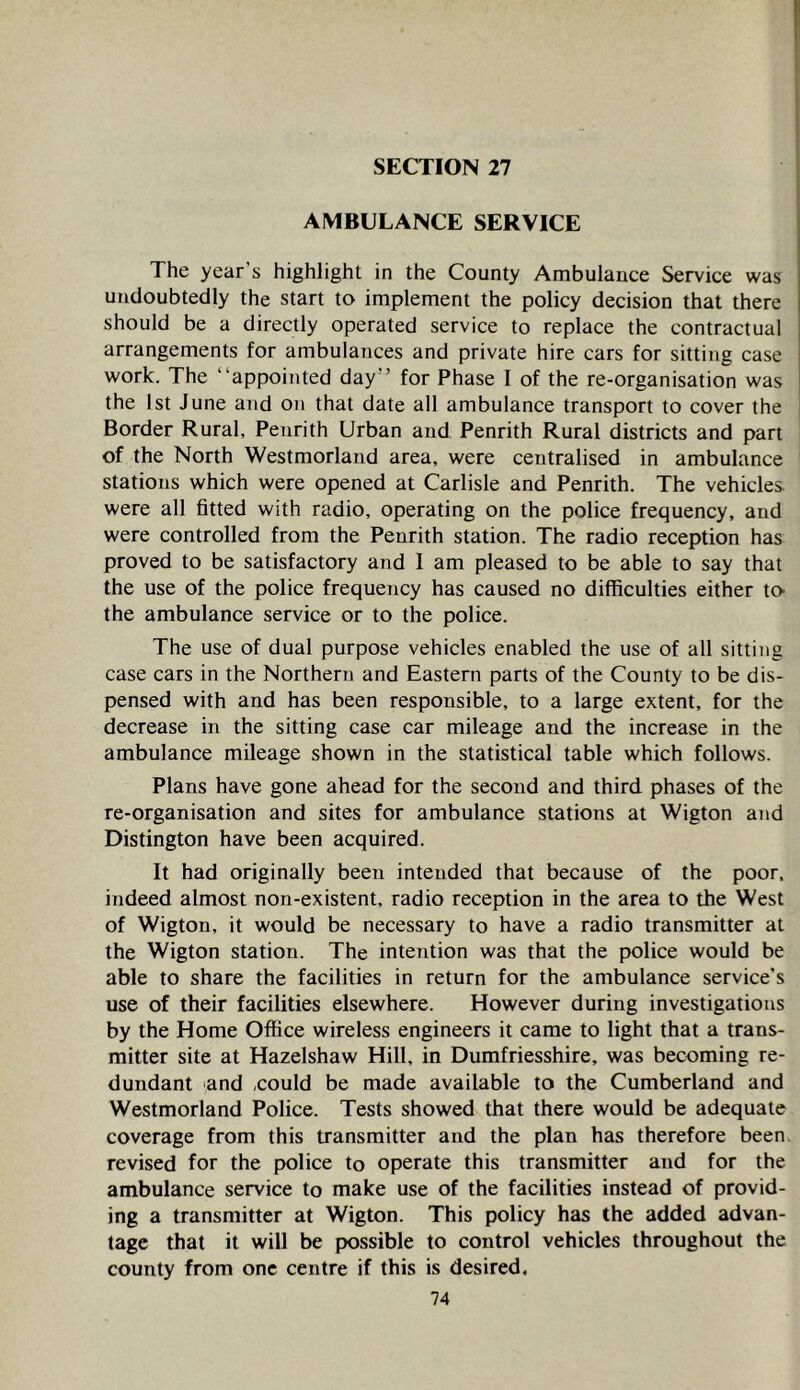 AMBULANCE SERVICE The year s highlight in the County Ambulance Service was undoubtedly the start to implement the policy decision that there should be a directly operated service to replace the contractual arrangements for ambulances and private hire cars for sitting case work. The “appointed day” for Phase I of the re-organisation was the 1st June and on that date all ambulance transport to cover the Border Rural, Penrith Urban and Penrith Rural districts and part of the North Westmorland area, were centralised in ambulance stations which were opened at Carlisle and Penrith. The vehicles, were all fitted with radio, operating on the police frequency, and were controlled from the Penrith station. The radio reception has proved to be satisfactory and 1 am pleased to be able to say that the use of the police frequency has caused no difficulties either to- the ambulance service or to the police. The use of dual purpose vehicles enabled the use of all sitting case cars in the Northern and Eastern parts of the County to be dis- pensed with and has been responsible, to a large extent, for the decrease in the sitting case car mileage and the increase in the ambulance mileage shown in the statistical table which follows. Plans have gone ahead for the second and third phases of the re-organisation and sites for ambulance stations at Wigton and Distington have been acquired. It had originally been intended that because of the poor, indeed almost non-existent, radio reception in the area to the West of Wigton, it would be necessary to have a radio transmitter at the Wigton station. The intention was that the police would be able to share the facilities in return for the ambulance service’s use of their facilities elsewhere. However during investigations by the Home Office wireless engineers it came to light that a trans- mitter site at Hazelshaw Hill, in Dumfriesshire, was becoming re- dundant and ,could be made available to the Cumberland and Westmorland Police. Tests showed that there would be adequate coverage from this transmitter and the plan has therefore been, revised for the police to operate this transmitter and for the ambulance service to make use of the facilities instead of provid- ing a transmitter at Wigton. This policy has the added advan- tage that it will be possible to control vehicles throughout the county from one centre if this is desired.
