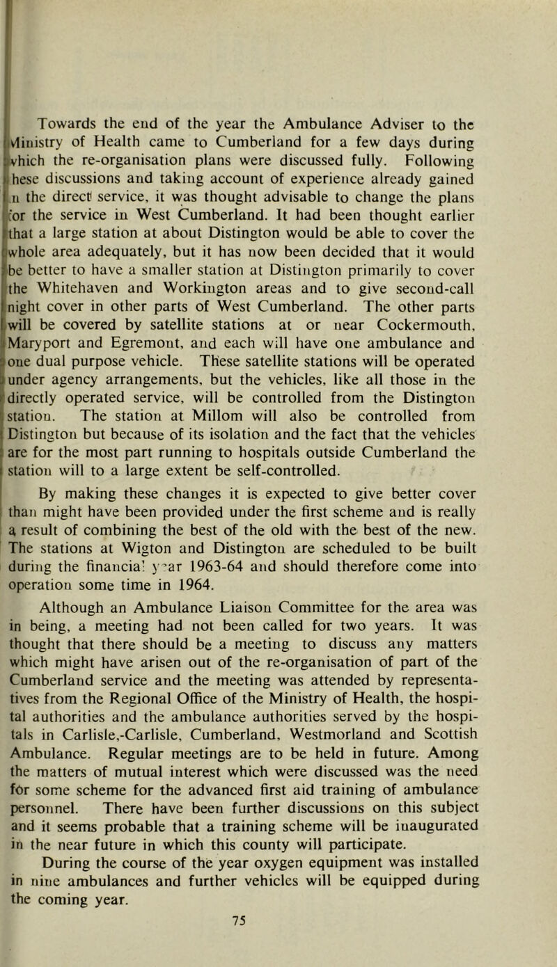 Towards the end of the year the Ambulance Adviser to the vlinistry of Health came to Cumberland for a few days during Vhich the re-organisation plans were discussed fully. Following these discussions and taking account of experience already gained 11 the direct? service, it was thought advisable to change the plans or the service in West Cumberland. It had been thought earlier that a large station at about Distington would be able to cover the whole area adequately, but it has now been decided that it would be better to have a smaller station at Distington primarily to cover the Whitehaven and Workington areas and to give second-call night cover in other parts of West Cumberland. The other parts will be covered by satellite stations at or near Cockermouth. Maryport and Egremont, and each will have one ambulance and one dual purpose vehicle. These satellite stations will be operated under agency arrangements, but the vehicles, like all those in the directly operated service, will be controlled from the Distington station. The station at Millom will also be controlled from Distington but because of its isolation and the fact that the vehicles are for the most part running to hospitals outside Cumberland the station will to a large extent be self-controlled. By making these changes it is expected to give better cover than might have been provided under the first scheme and is really a result of combining the best of the old with the best of the new. The stations at Wigton and Distington are scheduled to be built during the financia’ } '’ar 1963-64 and should therefore come into operation some time in 1964. Although an Ambulance Liaison Committee for the area was in being, a meeting had not been called for two years. It was thought that there should be a meeting to discuss any matters which might have arisen out of the re-organisation of part of the Cumberland service and the meeting was attended by representa- tives from the Regional Office of the Ministry of Health, the hospi- tal authorities and the ambulance authorities served by the hospi- tals in Carlisle,-Carlisle, Cumberland, Westmorland and Scottish Ambulance. Regular meetings are to be held in future. Among the matters of mutual interest which were discussed was the need for some scheme for the advanced first aid training of ambulance personnel. There have been further discussions on this subject and it seems probable that a training scheme will be inaugurated in the near future in which this county will participate. During the course of the year oxygen equipment was installed in nine ambulances and further vehicles will be equipped during the coming year.