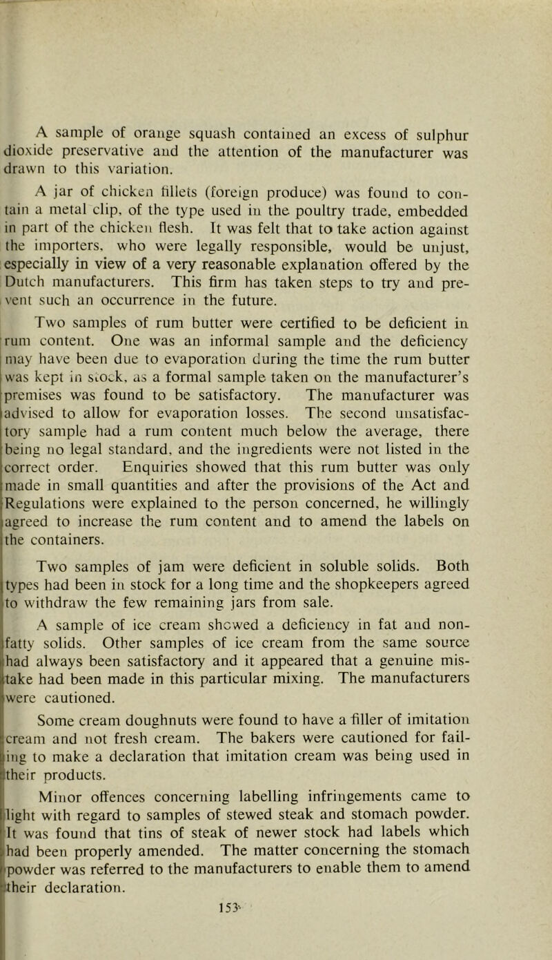 A sample of orange squash contained an excess of sulphur dioxide preservative and the attention of the manufacturer was drawn to this variation. A jar of chicken hllets (foreign produce) was found to con- tain a metal clip, of the type used in the poultry trade, embedded in part of the chicken flesh. It was felt that to take action against the importers, who were legally responsible, would be unjust, especially in view of a very reasonable explanation offered by the Dutch manufacturers. This firm has taken steps to try and pre- vent such an occurrence in the future. Two samples of rum butter were certified to be deficient in rum content. One was an informal sample and the deficiency [ may have been due to evaporation during the time the rum butter was kept in SiOck, as a formal sample taken on the manufacturer’s premises was found to be satisfactory. The manufacturer was advised to allow for evaporation losses. The second unsatisfac- tory sample had a rum content much below the average, there being no legal standard, and the ingredients were not listed in the correct order. Enquiries showed that this rum butter was only made in small quantities and after the provisions of the Act and Regulations were explained to the person concerned, he willingly agreed to increase the rum content and to amend the labels on the containers. Two samples of jam were deficient in soluble solids. Both types had been in stock for a long time and the shopkeepers agreed to withdraw the few remaining jars from sale. ■A sample of ice cream shewed a deficiency in fat and non- fatty solids. Other samples of ice cream from the same source had always been satisfactory and it appeared that a genuine mis- take had been made in this particular mixing. The manufacturers were cautioned. Some cream doughnuts were found to have a filler of imitation cream and not fresh cream. The bakers were cautioned for fail- ing to make a declaration that imitation cream was being used in their products. Minor offences concerning labelling infringements came to light with regard to samples of stewed steak and stomach powder, dt was found that tins of steak of newer stock had labels which ihad been properly amended. The matter concerning the stomach Epowder was referred to the manufacturers to enable them to amend their declaration. 153-