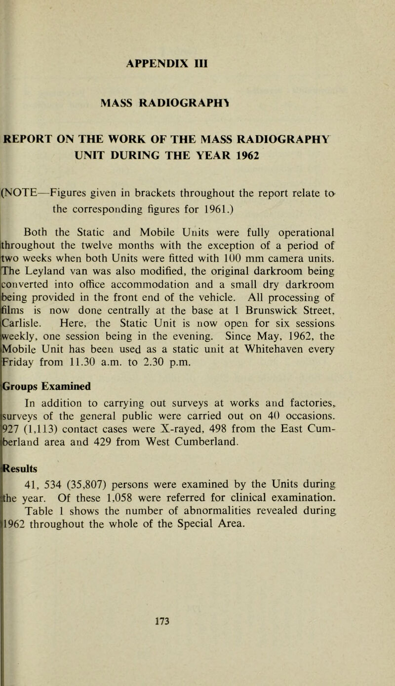 MASS RADIOGRAPHS REPORT ON THE WORK OF THE MASS RADIOGRAPHY UNIT DURING THE YEAR 1962 (NOTE—Figures given in brackets throughout the report relate ta the corresponding figures for 1961.) , Both the Static and Mobile Units were fully operational throughout the twelve months with the exception of a period of two weeks when both Units were fitted with 100 mm camera units. The Leyland van was also modified, the original darkroom being converted into office accommodation and a small dry darkroom being provided in the front end of the vehicle. All processing of films is now done centrally at the base at 1 Brunswick Street, Carlisle. Here, the Static Unit is now open for six sessions, weekly, one session being in the evening. Since May, 1962, the Mobile Unit has been used as a static unit at Whitehaven every Friday from 11.30 a.m. to 2.30 p.m. Groups Examined In addition to carrying out surveys at works and factories^ surveys of the general public were carried out on 40 occasions. 927 (1,113) contact cases were X-rayed, 498 from the East Cum- berland area and 429 from West Cumberland. Results 41, 534 (35,807) persons were examined by the Units during the year. Of these 1,058 were referred for clinical examination. Table 1 shows the number of abnormalities revealed during 1962 throughout the whole of the Special Area.