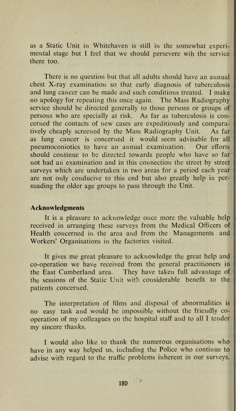 as a Static Unit in Whitehaven is still in the somewhat experi- mental stage but I feel that we should persevere wih the service there too. There is no question but that all adults should have an annual chest X-ray examination so that early diagnosis of tuberculosis and lung cancer can be made and such conditions treated. I make no apology for repeating this once again. The Mass Radiography service should be directed generally to those persons or groups of persons who are specially at risk. As far as tuberculosis is con- cerned the contacts of new cases are expeditiously and compara- tively cheaply screened by the Mass Radiography Unit. As far as lung cancer is concerned it would seem advisable for all pneumoconiotics to have an annual examination. Our efforts should continue to be directed towards people who have so far not had an examination and in this connection the street by street surveys which are undertaken in two areas for a period each year are not only conducive to this end but also greatly help in per- suading the older age groups to pass through the Unit. Acknowledgments It is a pleasure to acknowledge once more the valuable help received in arranging these surveys from the Medical Officers of Health concerned in the area and from the Managements and Workers’ Organisations in the factories visited. It gives me great pleasure to acknowledge the great help and co-operation we have received from the general practitioners in the East Cumberland area. They have taken full advantage of the sessions of the Static Unit with considerable benefit to the patients concerned. The interpretation of films and disposal of abnormalities is no easy task and would be impossible without the friendly co- operation of my colleagues on the hospital staff and to all I tender my sincere thanks. I would also like to thank the numerous organisations who have in any way helped us, including the Police who continue to advise with regard to the traffic problems inherent in our surveys.