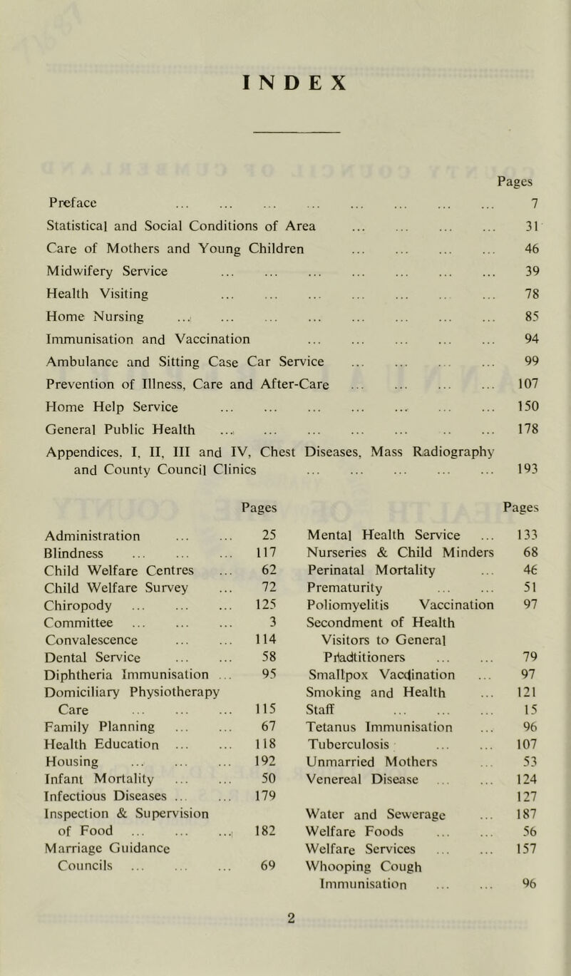 INDEX Pages Preface 7 Statistical and Social Conditions of Area 31 Care of Mothers and Young Children 46 Midwifery Service 39 Health Visiting 78 Home Nursing 85 Immunisation and Vaccination 94 Ambulance and Sitting Case Car Service 99 Prevention of Illness, Care and After-Care 107 Home Help Service 150 General Public Health 178 Appendices, I, II, III and IV, Chest Diseases, and County Council Clinics Mass Radiography 193 Pages Pages Administration 25 Mental Health Service 133 Blindness 117 Nurseries & Child Minders 68 Child Welfare Centres 62 Perinatal Mortality 46 Child Welfare Survey 72 Prematurity 51 Chiropody 125 Poliomyelitis Vaccination 97 Committee 3 Secondment of Health Convalescence 114 Visitors to General Dental Service 58 Piladtitioners 79 Diphtheria Immunisation . . 95 Smallpox Vacdination 97 Domiciliary Physiotherapy Smoking and Health 121 Care 115 Staff 15 Family Planning 67 Tetanus Immunisation 96 Health Education 118 Tuberculosis 107 Housing 192 Unmarried Mothers 53 Infant Mortality 50 Venereal Disease 124 Infectious Diseases .. 179 127 Inspection & Supervision Water and Sewerage 187 of Food 182 Welfare Foods 56 Marriage Guidance Welfare Services 157 Councils 69 Whooping Cough Immunisation ... ... %