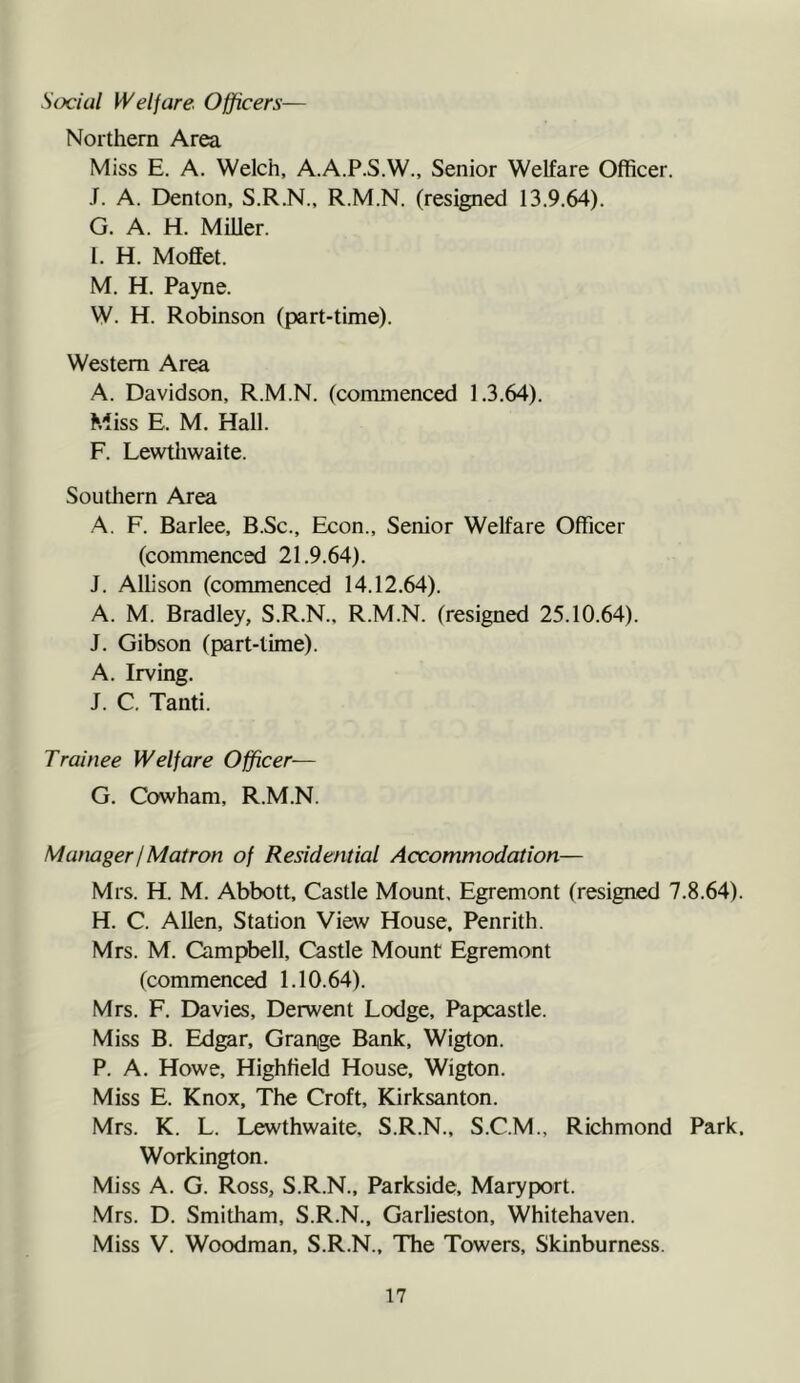 Social Welfare Officers— Northern Area Miss E. A. Welch, A.A.P.S.W., Senior Welfare Officer. J. A. Denton, S.R.N., R.M.N. (resigned 13.9.64). G. A. H. Miller. I. H. Moffet. M. H. Payne. W. H. Robinson (part-time). Western Area A. Davidson, R.M.N. (commenced 1.3.64). Miss E. M. Hall. F. Lewtliwaite. Southern Area A. F. Barlee, B.Sc., Econ., Senior Welfare Officer (commenced 21.9.64). J. Allison (commenced 14.12.64). A. M. Bradley, S.R.N., R.M.N. (resigned 25.10.64). J. Gibson (part-time). A. Irving. J. C. Tanti. Trainee Welfare Officer— G. Cowham, R.M.N. Mamger!Matron of Residential Accommodation— Mrs. H. M. Abbott, Castle Mount. Egremont (resigned 7.8.64). H. C. Allen, Station View House, Penrith. Mrs. M. Campbell, Castle Mount Egremont (commenced 1.10.64). Mrs. F. Davies, Derwent Lodge, Papcastle. Miss B. Edgar, Grange Bank, Wigton. P. A. Howe, Highfield House, Wigton. Miss E. Knox, The Croft, Kirksanton. Mrs. K. L. Lewthwaite, S.R.N., S.C.M., Richmond Park, Workington. Miss A. G. Ross, S.R.N., Parkside, Maryport. Mrs. D. Smitham, S.R.N., Garlieston, Whitehaven. Miss V. Woodman, S.R.N., The Towers, Skinburness.