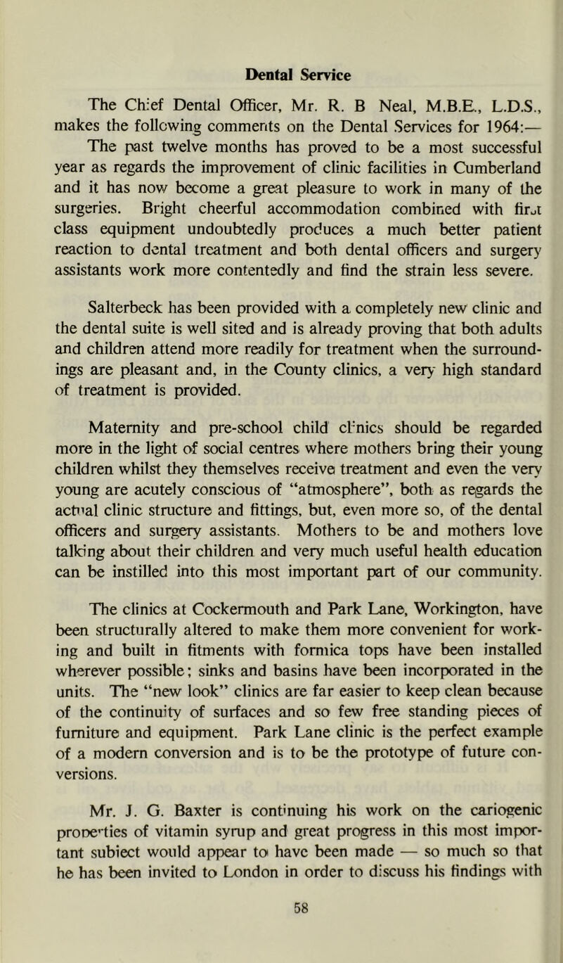 I>ental Service The Chief Dental Officer, Mr. R. B Neal, L.D.S., makes the following comments on the Dental Services for 1964:— The past twelve months has proved to be a most successful year as regards the improvement of clinic facilities in Cumberland and it has now become a great pleasure to work in many of the surgeries. Bright cheerful accommodation combined with firui class equipment undoubtedly produces a much better patient reaction to dental treatment and both dental officers and surgery assistants work more contentedly and find the strain less severe. Salterbeck has been provided with a completely new clinic and the dental suite is well sited and is already proving that both adults and children attend more readily for treatment when the surround- ings are pleasant and, in the County clinics, a very high standard of treatment is provided. Maternity and pre-school child cl’nics should be regarded more in the light of social centres where mothers bring their young children whilst they themselves receive treatment and even the very young are acutely conscious of “atmosphere”, both as regards the actual clinic structure and fittings, but, even more so, of the dental officers and surgery assistants. Mothers to be and mothers love talking about their children and very much useful health education can be instilled into this most important part of our community. The clinics at Cockermouth and Park Lane, Workington, have been structurally altered to make them more convenient for work- ing and built in fitments with formica tops have been installed wherever possible; sinks and basins have been incorporated in the units. The “new look” clinics are far easier to keep clean because of the continuity of surfaces and so few free standing pieces of furniture and equipment. Park Lane clinic is the perfect example of a modern conversion and is to be the prototype of future con- versions. Mr. J. G. Baxter is continuing his work on the cariogenic prooe’ ties of vitamin syrup and great progress in this most impor- tant subiect would appear to have been made — so much so that he has been Invited to London in order to discuss his findings with