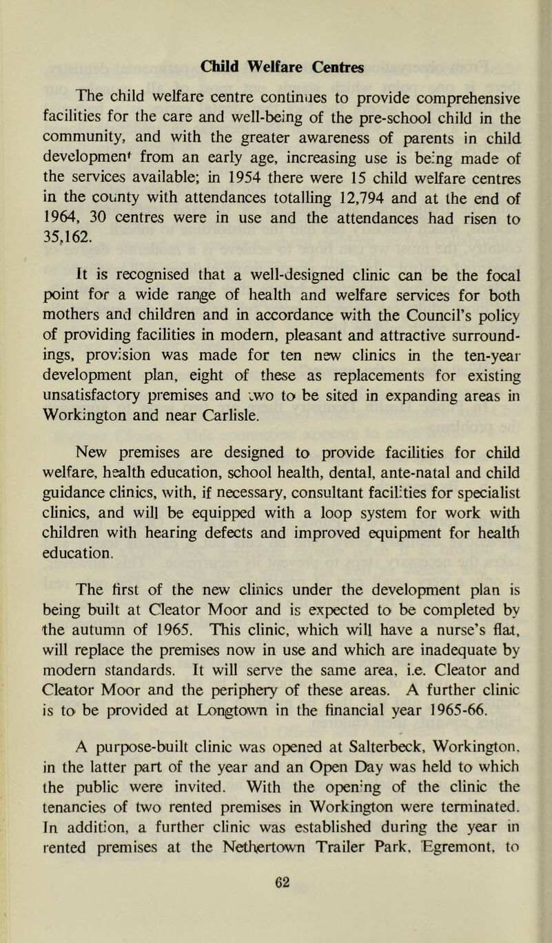 Child Welfare Centres The child welfare centre continues to provide comprehensive facilities for the care and well-being of the pre-school child in the community, and with the greater awareness of parents in child developmen*^ from an early age, increasing use is being made of the services available; in 1954 there were 15 child welfare centres in the county with attendances totalling 12,794 and at the end of 1964, 30 centres were in use and the attendances had risen to 35,162. It is recognised that a well-designed clinic can be the focal point for a wide range of health and welfare services for both mothers and children and in accordance with the Council’s policy of providing facilities in modem, pleasant and attractive surround- ings, provision was made for ten new clinics in the ten-year development plan, eight of these as replacements for existing unsatisfactory premises and iwo to be sited in expanding areas in Workington and near Carlisle. New premises are designed to provide facilities for child welfare, health education, school health, dental, ante-natal and child guidance clinics, with, if necessary, consultant facilities for specialist clinics, and will be equipped with a loop system for work with children with hearing defects and improved equipment for health education. The first of the new clinics under the development plan is being built at Cleator Moor and is expected to be completed by the autumn of 1965. This clinic, which will have a nurse’s flat, will replace the premises now in use and which are inadequate by modern standards. It will serve the same area, i.e. Cleator and Cleator Moor and the periphery of these areas. A further clinic is to be provided at L0'ngto\m in the financial year 1965-66. A purpose-built clinic was opened at Salterbeck, Workington, in the latter part of the year and an Open Day was held to which the public were invited. With the open’ng of the clinic the tenancies of two rented premises in Workington were temiinated. In addifion, a further clinic was established during the year in rented premises at the Netliertown Trailer Park. Egremont, to