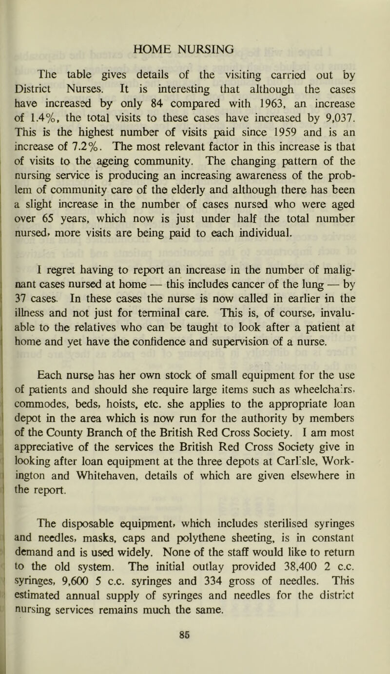 HOME NURSING Tlie table gives details of the visiting carried out by District Nurses. It is interesting that although the cases have increased by only 84 compared with 1963, an increase of 1.4%, the total visits to these cases have increased by 9,037. This is the highest number of visits paid since 1959 and is an increase of 7.2%. The most relevant factor in this increase is that of visits to the ageing community. The changing pattern of tlie nursing service is producing an increasing awareness of the prob- I lem of community care of the elderly and although there has been 1 a slight increase in the number of cases nursed who were aged over 65 years, which now is just under half tlie total number 1 nursed» more visits are being paid to each individual. I r^ret having to report an increase in the number of malig- nant cases nursed at home — this includes cancer of the lung — by i 37 cases. In these cases the nurse is now called in earlier in the illness and not just for terminal care. This is, of course, invalu- I able to the relatives who can be taught to look after a patient at I home and yet have the confidence and supervision of a nurse. Each nurse has her own stock of small equipment for the use ( of patients and should she require large items such as wheelchairs, f commodes, beds, hoists, etc. she applies to the appropriate loan I depot in the area which is now run for the authority by members I of the County Branch of the British Red Cross Society. I am most appreciative of the services the British Red Cross Society give in : looking after loan equipment at the three depots at Carbsle, Work- I ington and Whitehaven, details of which are given elsewhere in I the report. The disposable equipment, which includes sterilised syringes and needles, masks, caps and polythene sheeting, is in constant I demand and is used widely. None of the staff would like to return to the old system. The initial outlay provided 38,400 2 c.c. ' syringes, 9,600 5 c.c. syringes and 334 gross of needles. This estimated annual supply of syringes and needles for the district nursing services remains much the same.