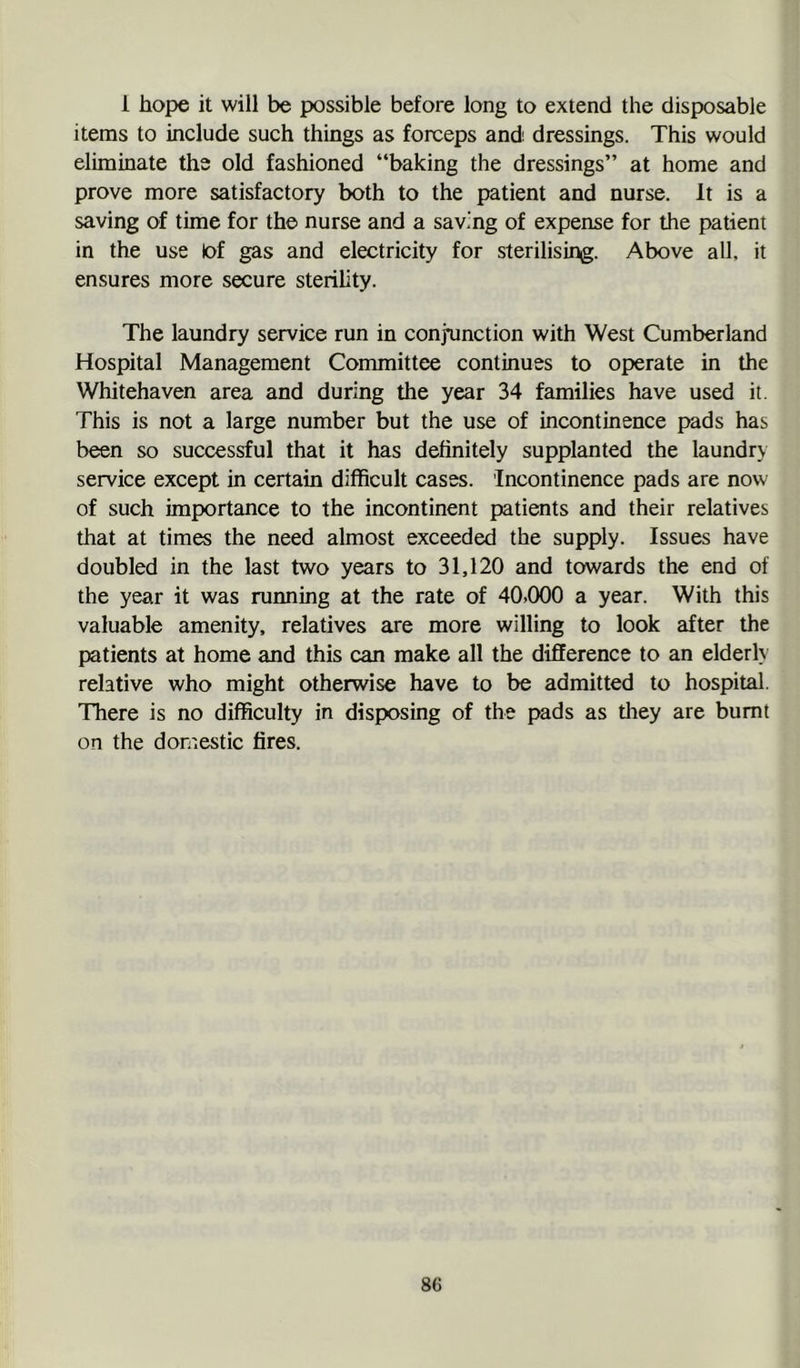 1 hope it will be possible before long to extend the disposable items to include such things as forceps and' dressings. This would eliminate the old fashioned “baking the dressings” at home and prove more satisfactory both to the patient and nurse. It is a saving of time for the nurse and a savmg of expense for the patient in the use lof gas and electricity for sterilising. Above all, it ensures more secure sterility. The laundry service run in conjunction with West Cumberland Hospital Management Committee continues to operate in the Whitehaven area and during the year 34 families have used it. This is not a large number but the use of incontinence pads has been so successful that it has definitely supplanted the laundrv service except in certain difficult cases. Incontinence pads are now of such importance to the incontinent patients and their relatives that at times the need almost exceeded the supply. Issues have doubled in the last two years to 31,120 and towards the end of the year it was running at the rate of 40>000 a year. With this valuable amenity, relatives are more willing to look after the patients at home and this can make all the difference to an elderh relative who might otherwise have to be admitted to hospital. There is no difficulty in disposing of the pads as they are burnt on the domestic fires.