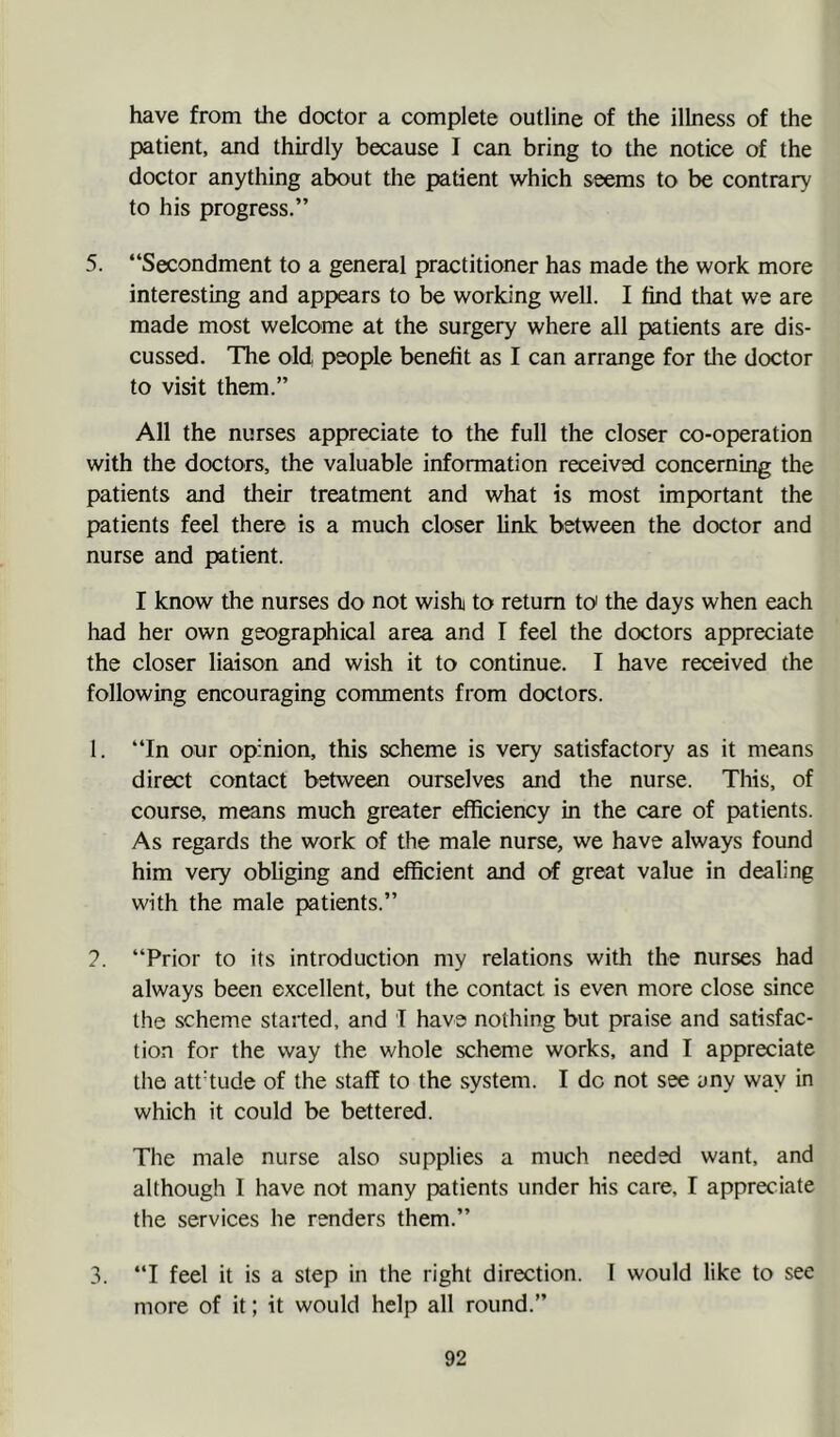 have from the doctor a complete outline of the ilbess of the patient, and thirdly because I can bring to the notice of the doctor anything about the patient which seems to be contrary to his progress.” 5. ‘‘Secondment to a general practitioner has made the work more interesting and appears to be working well. I find that we are made most welcome at the surgery where all patients are dis- cussed. The old people benefit as I can arrange for tlie doctor to visit them.” All the nurses appreciate to the full the closer co-operation with the doctors, the valuable information received concerning the patients and their treatment and what is most important the patients feel there is a much closer link between the doctor and nurse and patient. I know the nurses do not wish to return to' the days when each had her own geographical area and I feel the doctors appreciate the closer liaison and wish it to continue. I have received the following encouraging comments from doctors. I. ‘‘In our opinion, this scheme is very satisfactory as it means direct contact between ourselves and the nurse. This, of course, means much greater efficiency in the care of patients. As regards the work of the male nurse, we have always found him very obliging and efficient and of great value in dealing with the male patients.” ?. ‘‘Prior to its introduction my relations with the nurses had always been excellent, but the contact is even more close since the scheme stalled, and I have nothing but praise and satisfac- tion for the way the whole scheme works, and I appreciate the att’tude of the staff to the system. I do not see yny way in which it could be bettered. The male nurse also supplies a much needed want, and although I have not many patients under his care, I appreciate the services he renders them.” 3. ‘‘I feel it is a step in the right direction. I would like to see more of it; it would help all round.”