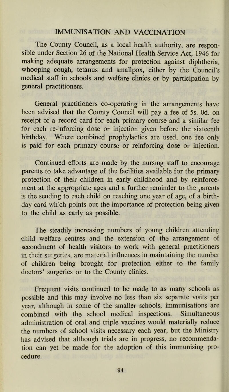 IMMUNISATION AND VACCINATION The County Council, as a local health authority, are respon- sible under Section 26 of the National Health Service Act, 1946 for making adequate arrangements for protection against diphtheria, whooping cough, tetanus and smallpox, either by the Council’s medical staff in schools and welfare clinics or by participation by general practitioners. General practitioners co-operating in the arrangements have been advised that the County Council will pay a fee of 5s. Od. on receipt of a record card for each primary course and a similar fee for each re- nforcing dose or injection given before the sixteenth birthday. Where combined prophylactics are used, one fee only is paid for each primary course or reinforcing dose or injection. Continued efforts are made by the nursing staff to encourage parents to take advantage of the facilities available for the primary protection of their children in early childhood and by reinforce- ment at the appropriate ages and a further reminder to the parents is the sending to each child on reaching one year of age, of a birth- day card v/h'ch points out the importance of protection being given to the child as early as possible. The steadily increasing numbers of young children attending child welfare centres and the extension of the arrangement of secondment of health visitors to work with general practitioners in their suiger^es, are material influences in maintaining the number of children being brought for protection either to the family doctors’ surgeries or to the County clinics. Frequent visits continued to be made to as many schools as possible and this may involve no less than six separate visits per year, although in some of the smaller schools, immunisations are combined with the school medical inspections. Simultaneous administration of oral and triple vaccines would materially reduce the numbers of school visits necessary each year, but the Ministry lias advised that although trials are in progress, no recommenda- tion can yet be made for the adoption of this immunising pro- cedure.