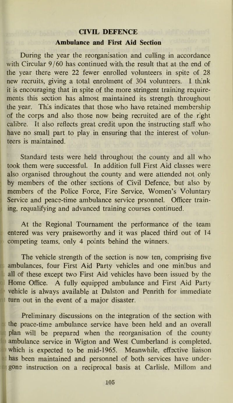 aVIL DEFENCE Ambulance and First Aid Section During ihe year the reorganisation and culling in accordance with Circular 9/60 has continued with the result that at the end of the year there were 22 fewer enrolled volunteers in spite of 28 new recruits, giving a total enrolment of 304 volunteers. I think it is encouraging that in spite of the more stringent training require- ments this section has almost maintained its strength throughout the year. This indicates that those who have retained membership of the corps and also those now being recruited are of the right calibre. It also reflects great credit upon the instructing staff who have no small part to play in ensuring that the interest of volun- teers is maintained. Standard tests were held throughout the county and all who took them were successful. In addition full First Aid classes were also organised throughout the county and were attended not only by members of the other sections of Civil Defence, but also by members of the Police Force, Fire Service, Women’s Voluntary Service and peace-time ambulance service prsonnel. Officer train- ing, requalifying and advanced training courses continued. At the Regional Tournament the performance of the team entered was very praiseworthy and it was placed third out of 14 competing teams, only 4 points behind the winners. The vehicle strength of the section is now ten, comprising five ambulances, four First Aid Party vehicles and one minibus and all of these except two First Aid vehicles have been issued by the Home Office. A fully equipped ambulance and First Aid Party vehicle is always available at Dalston and Penrith for immediate turn out in the event of a major disaster. Preliminary discussions on the integration of the section with the peace-time ambulance service have been held and an overall plan will be prepared when the reorganisation of the county ambulance service in Wigton and West Cumberland is completed, which is expected to be mid-1965. Meanwhile, effective liaison has been maintained and personnel of both services have under- gone instruction on a reciprocal basis at Carlisle. Millom and