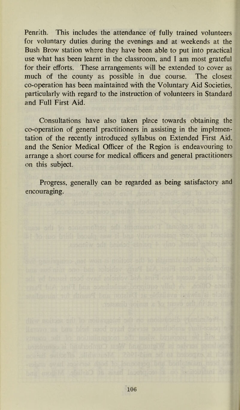 Penrith. This includes the attendance of fully trained volunteers for voluntary duties during the evenings and at weekends at the Bush Brow station where they have been able to put into practical use what has been learnt in the classroom, and I am most grateful for their efforts. These arrangements will be extended to cover as much of the county as possible in due course. The closest co-operation has been maintained with the Voluntary Aid Societies, particularly with regard to the instruction of volunteers in Standard and Full First Aid. Consultations have also taken place towards obtaining the co-operation of general practitioners in assisting in the implemen- tation of the recently introduced syllabus on Extended First Aid, and the Senior Medical Officer of the Region is endeavouring to arrange a short course for medical officers and general practitioners on this subject. Progress, generally can be regarded as being satisfactory and encouraging.