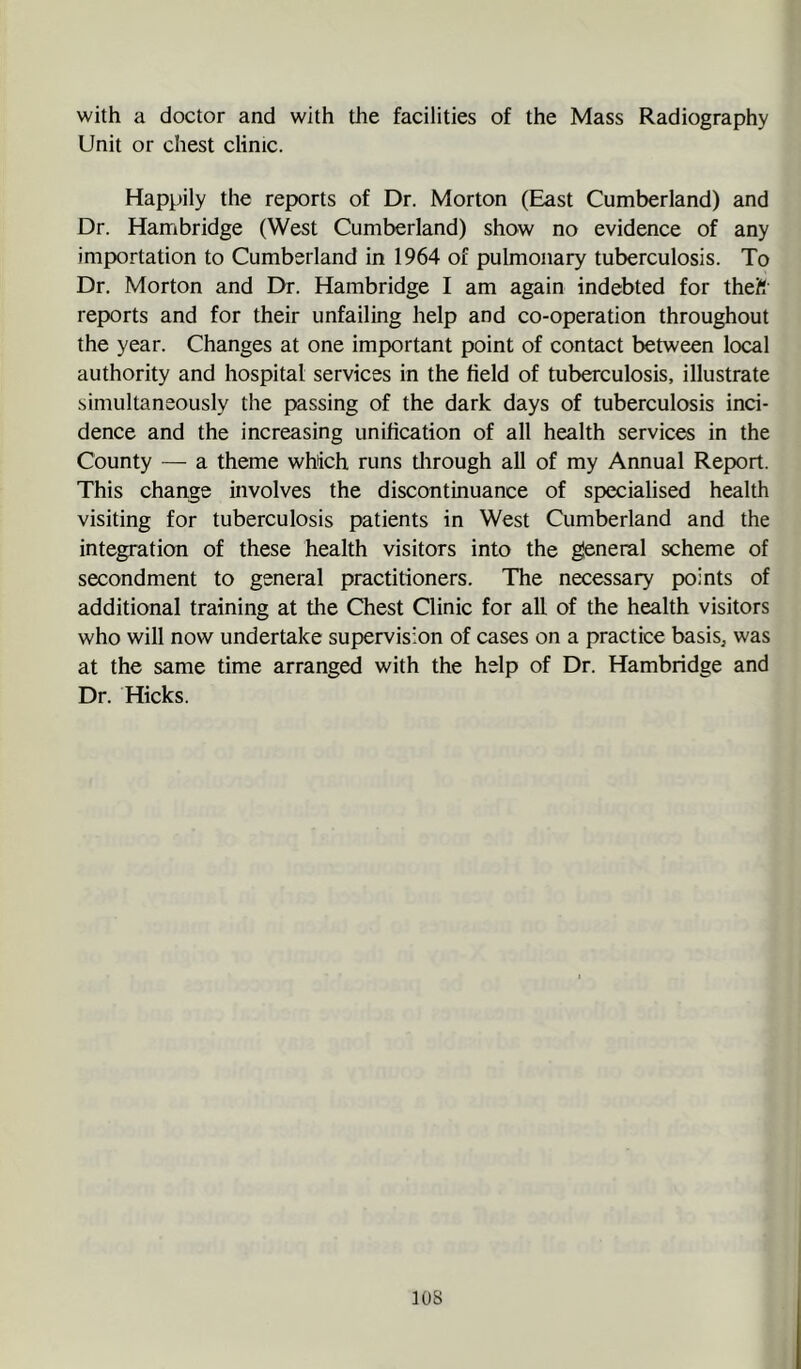 with a doctor and with the facilities of the Mass Radiography Unit or chest clinic. Happily the reports of Dr. Morton (East Cumberland) and Dr. Hambridge (West Cumberland) show no evidence of any importation to Cumberland in 1964 of pulmonary tuberculosis. To Dr. Morton and Dr. Hambridge I am again indebted for theft reports and for their unfailing help and co-operation throughout the year. Changes at one important point of contact between local authority and hospital services in the field of tuberculosis, illustrate simultaneously the passing of the dark days of tuberculosis inci- dence and the increasing unification of all health services in the County — a theme which runs tlirough all of my Annual Report. This change involves the discontinuance of specialised health visiting for tuberculosis patients in West Cumberland and the integration of these health visitors into the gleneral scheme of secondment to general practitioners. The necessary points of additional training at the Chest Clinic for all of the health visitors who will now undertake supervision of cases on a practice basis, was at the same time arranged with the help of Dr. Hambridge and Dr. Hicks. lOS