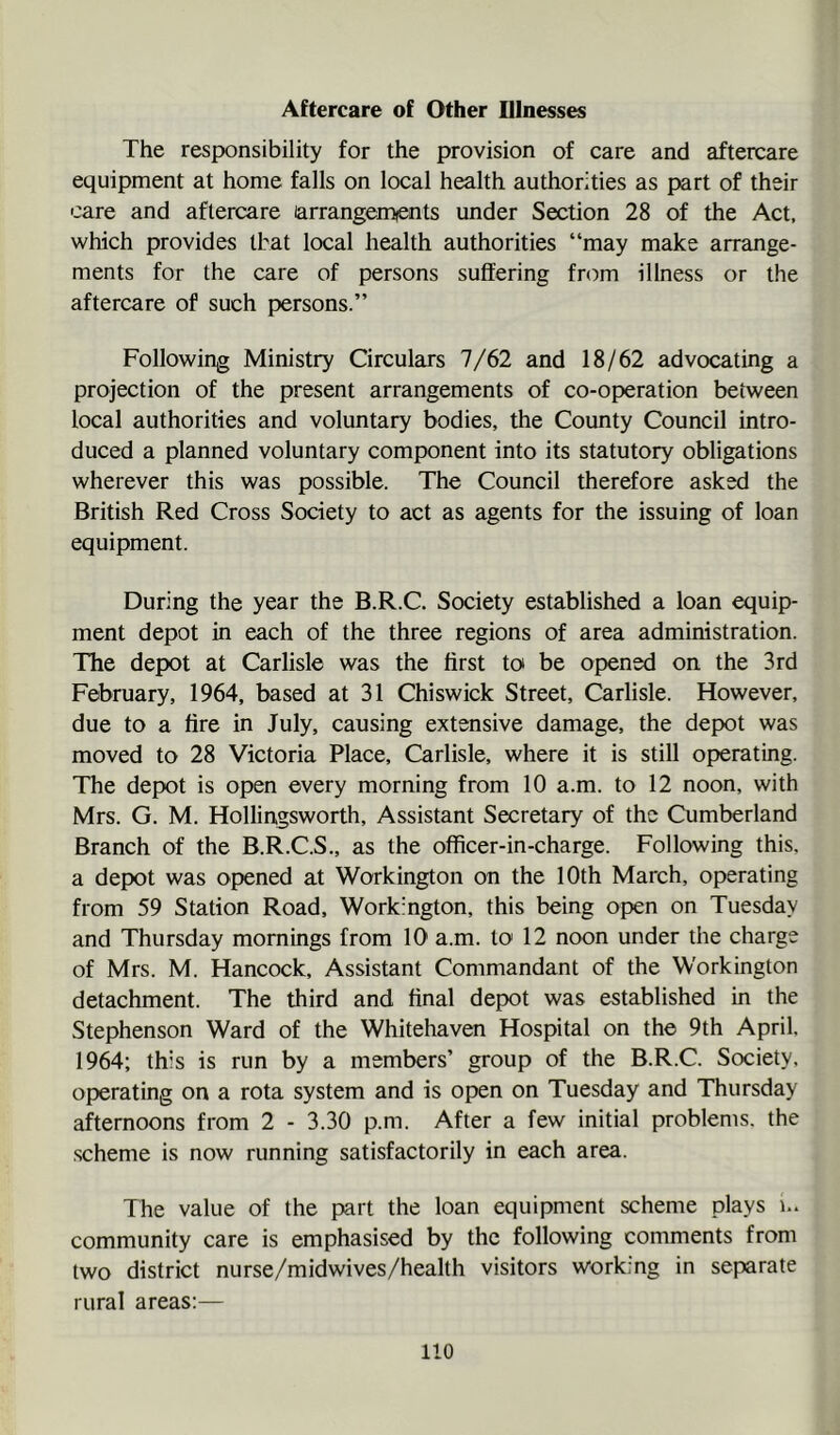 Aftercare of Other Illnesses The responsibility for the provision of care and aftercare equipment at home falls on local health authorities as part of their care and aftercare arrangements under Section 28 of the Act, which provides that local health authorities “may make arrange- ments for the care of persons suffering from illness or the aftercare of such persons.” Following Ministry Circulars 7/62 and 18/62 advocating a projection of the present arrangements of co-operation between local authorities and voluntary bodies, the County Council intro- duced a planned voluntary component into its statutory obligations wherever this was possible. The Council therefore asked the British Red Cross Society to act as agents for the issuing of loan equipment. During the year the B.R.C. Society established a loan equip- ment depot in each of the three regions of area administration. The depot at Carlisle was the first toi be opened on the 3rd February, 1964, based at 31 Chiswick Street, Carlisle. However, due to a fire in July, causing extensive damage, the depot was moved to 28 Victoria Place, Carlisle, where it is still operating. The depot is open every morning from 10 a.m. to 12 noon, with Mrs. G. M. Hollingsworth, Assistant Secretary of the Cumberland Branch of the B.R.C.S., as the officer-in-charge. Following this, a depot was opened at Workington on the 10th March, operating from 59 Station Road, Workington, this being open on Tuesday and Thursday mornings from 10 a.m. to 12 noon under the charge of Mrs. M. Hancock, Assistant Commandant of the Workington detachment. The third and final depot was established in the Stephenson Ward of the Whitehaven Hospital on the 9th April. 1964; this is run by a members’ group of the B.R.C. Society, operating on a rota system and is open on Tuesday and Thursday afternoons from 2 - 3.30 p.m. After a few initial problems, the scheme is now running satisfactorily in each area. The value of the part the loan equipment scheme plays community care is emphasised by the following comments from two district nurse/midwives/health visitors working in separate rural areas:—