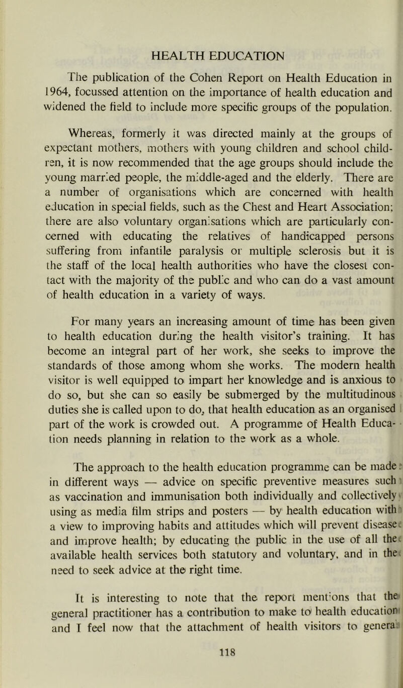 HEALTH EDUCATION The publication of the Cohen Report on Health Education in 1964, focussed attention on the importance of health education and widened the field to include more specific groups of the population. Whereas, formerly it was directed mainly at the groups of expectant mothers, mothers with young children and school child- ren, it is now recommended that the age groups should include the young married people, the middle-aged and the elderly. There are a number of organisations which are concerned with health education in special fields, such as the Chest and Heart Association; there are also voluntary organisations which are particularly con- cerned with educating the relatives of handicapped persons suffering from infantile paralysis or multiple sclerosis but it is the staff of the local health authorities who have the closest con- tact with the majority of the public and who can do a vast amount of health education in a variety of ways. For many years an increasing amount of time has been given to health education during the health visitor’s training. It has become an integral part of her work, she seeks to improve the standards of those among whom she works. The modern health visitor is well equipped to impart her knowledge and is anxious to do so, but she can so easily be submerged by the multitudinous duties she is called upon to do^ that health education as an organised part of the work is crowded out. A programme of Health Educa- tion needs planning in relation to the work as a whole. The approach to the health education programme can be made .■ in different ways — advice on specific preventive measures such as vaccination and immunisation both individually and collectively using as media film strips and posters — by health education with a view to improving habits and attitudes which will prevent diseases and improve health; by educating the public in the use of all the; available health services both statutory and voluntary, and in the. need to seek advice at the right time. It is interesting to note that the report ment’ons that the general practitioner has a contribution to make to health education and I feel now that the attachment of health visitors to genera