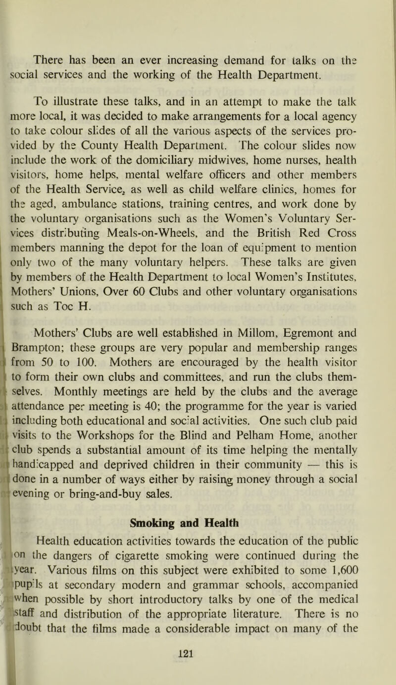 1 There has been an ever increasing demand for talks on the social services and the working of the Health Department. To illustrate these talks, and in an attempt to make the talk more local, it was decided to make arrangements for a local agency to lake colour slides of all the various aspects of the services pro- vided by the County Health Department. The colour slides now include the work of the domiciliary midwives, home nurses, health visitors, home helps, mental welfare officers and other members of the Health Service^ as well as child welfare clinics, homes for the aged, ambulance stations, training centres, and work done by the voluntary organisations such as the Women’s Voluntary Ser- vices distributing Meals-on-Wheels, and the British Red Cross members manning the depot for the loan of equipment to mention only two of the many voluntary helpers. These talks are given by members of the Health Department to local Women’s Institutes, Mothers’ Unions, Over 60 Clubs and other voluntary organisations such as Toe H. Mothers’ Clubs are well established in Millom, Egremont and ■ Brampton; these groups are very popular and membership ranges [ from 50 to 100. Mothers are encouraged by the health visitor I to form their own clubs and committees, and run the clubs them- selves. Monthly meetings are held by the clubs and the average 5 attendance per meeting is 40; the programme for the year is varied 1' including both educational and soc'al activities. One such club paid li visits to the Workshops for the Blind and Pelham Home, another i club spends a substantial amount of its time helping the mentally »i handicapped and deprived children in their community — this is done in a number of ways either by raising money through a social y evening or bring-and-buy sales. I Smoking and Health Health education activities towards the education of the public 1 Ion the dangers of cigarette smoking were continued during the 'lyear. Various films on this subject were exhibited to some 1,600 'PupMs at secondary modern and grammar schools, accompanied 1 when possible by short introductory talks by one of the medical ’ .staff and distribution of the appropriate literature. There is no doubt that the films made a considerable impact on many of the