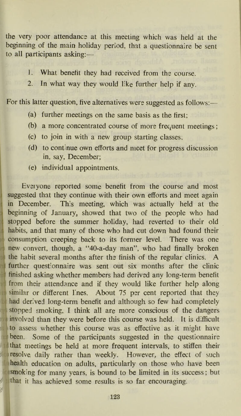 the very poor attendance at this meeting which was held at the beginning of the main holiday period, that a questionnaire be sent to all partieipants asking:— 1. What benefit they had received from the course. 2. In what way they would like further help if any. For this latter question, five alternatives were suggested as follows:— (a) further meetings on the same basis as the first; fb) a more coneentrated course of more frequent meetings; (e) to join in with a new group starting elasses, (d) to continue own efforts and meet for progress discussion in, say, December; (e) individual appointments. Everyone reported some benefit from the course and most suggested that they continue with their own efforts and meet again in December. This meeting, which was actually held at the beginnin,g of January^ showed that two of the people who had stopped before the summer holiday, had reverted to their old habits, and that many of those who had cut down had found their consumption creeping back to its former level. There was one new convert, though, a “40-a-day man”, who had finally broken the habit several months after the finish of the regular clinics. A further questionnaire was sent out six months after the clinic finished asking whether members had derived any long-term benefit from their attendance and if they would like further help along I similar or different I'nes. About 75 per cent reported that they I had derived long-term benefit and although so few had completely stopped smoking, I think all are more conscious of the dartgers I involved than they were before this course was held. It is difficult I to assess whether this course was as effective as it might have kbeen. Some of the participants suggested in the questionnaire I that meetings be held at more frequent intervals, to stiffen their I resolve daily rather than weekly. However, tlie effa't of such ■ health education on adults, particularly on those who have been ■ smoking for many years, is bound to be limited in its success; but llhat it has achieved some results is so far encouraging.