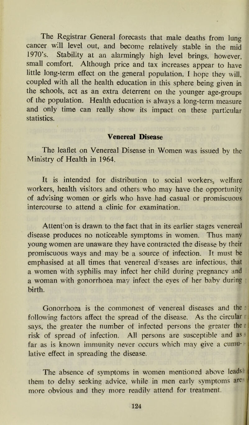 The Registrar General forecasts that male deaths from lung cancer w;ll level out, and become relatively stable in the mid 1970’s. Stability at an alarmingly high level brings, however, small comfort. Although price and tax increases appear to have little long-term effect on the general population, I hope they will, coupled with all the health education in this sphere being given in the schools, act as an extra deterrent on the younger age-groups of the population. Health education is always a long-term measure and only time can really show its impact on these particular statistics. Venereal Disease The leaflet on Venereal Disease in Women was issued by the Ministry of Health in 1964. It is intended for distribution to social workers, welfare workers, health visitors and others who may have the opportunity of advising women or girls who have had casual or promiscuous intercourse to attend a clinic for examination. Attention is drawn to the fact that in its earlier stages venereal disease produces no noticeable symptoms in women. Tlius many young women are unaware they have contracted the disease by their promiscuous ways and may be a source of infection. It must be emphasised at all times that venereal diseases are infectious, that a women with syphilis may infect her child during pregnancy and a woman with gonorrhoea may infect the eyes of her baby during birth. Gonorrhoea is the commonest of venereal diseases and the following factors affect the spread of the disease. As the circular says, the greater the number of infected persons the greater the:, risk of spread of infection. All persons are susceptible and as' far as is known immunity never occurs which may give a cumu- j lative effect in spreading the disease. The absence of symptoms in women mentioned above leads' them to delay seeking advice, while in men early symptoms arc more obvious and they more readily attend for treatment.